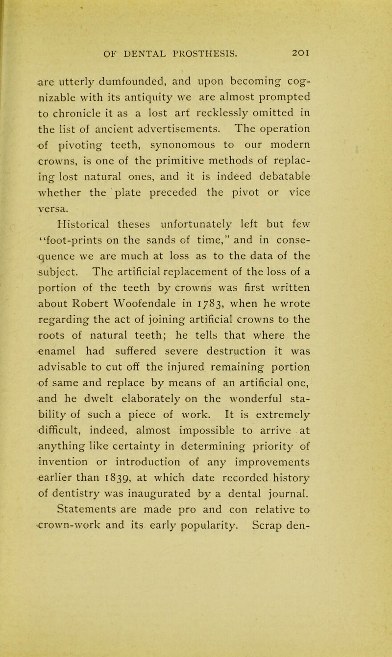 arc utterly dumfounded, and upon becoming cog- nizable with its antiquity we are almost prompted to chronicle it as a lost art recklessly omitted in the list of ancient advertisements. The operation of pivoting teeth, synonomous to our modern crowns, is one of the primitive methods of replac- ing lost natural ones, and it is indeed debatable whether the plate preceded the pivot or vice versa. Historical theses unfortunately left but few “foot-prints on the sands of time,” and in conse- quence we are much at loss as to the data of the subject. The artificial replacement of the loss of a portion of the teeth by crowns was first written about Robert Woofendale in 1783, when he wrote regarding the act of joining artificial crowns to the roots of natural teeth; he tells that where the enamel had suffered severe destruction it was advisable to cut off the injured remaining portion of same and replace by means of an artificial one, and he dwelt elaborately on the wonderful sta- bility of such a piece of work. It is extremely difficult, indeed, almost impossible to arrive at anything like certainty in determining priority of invention or introduction of any improvements earlier than 1839, at which date recorded history of dentistry was inaugurated by a dental journal. Statements are made pro and con relative to crown-work and its early popularity. Scrap den-