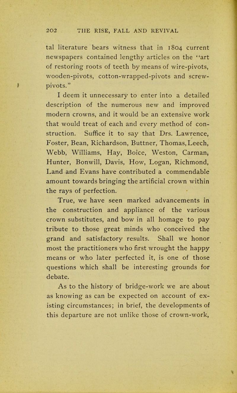 tal literature bears witness that in 1804 current newspapers contained lengthy articles on the “art of restoring roots of teeth by means of wire-pivots, wooden-pivots, cotton-wrapped-pivots and screw- pivots.” I deem it unnecessary to enter into a detailed description of the numerous new and improved modern crowns, and it would be an extensive work that would treat of each and every method of con- struction. Suffice it to say that Drs. Lawrence, Foster, Bean, Richardson, Buttner, Thomas, Leech, Webb, Williams, Hay, Boice, Weston, Carman, Hunter, Bonwill, Davis, How, Logan, Richmond, Land and Evans have contributed a commendable amount towards bringing the artificial crown within the rays of perfection. True, we have seen marked advancements in the construction and appliance of the various crown substitutes, and bow in all homage to pay tribute to those great minds who conceived the grand and satisfactory results. Shall we honor most the practitioners who first wrought the happy means or who later perfected it, is one of those questions which shall be interesting grounds for debate. As to the history of bridge-work we are about as knowing as can be expected on account of ex- isting circumstances; in brief, the developments of this departure are not unlike those of crown-work,