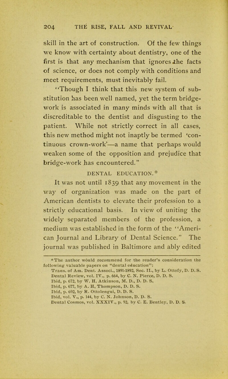 skill in the art of construction. Of the few things we know with certainty about dentistry, one of the first is that any mechanism that ignores .the facts of science, or does not comply with conditions and meet requirements, must inevitably fail. “Though I think that this new system of sub- stitution has been well named, yet the term bridge- work is associated in many minds with all that is discreditable to the dentist and disgusting to the patient. While not strictly correct in all cases, this new method might not inaptly be termed ‘con- tinuous crown-work’—a name that perhaps would weaken some of the opposition and prejudice that bridge-work has encountered.” DENTAL EDUCATION. It was not until 1839 that any movement in the way of organization was made on the part of American dentists to elevate their profession to a strictly educational basis. In view of uniting the widely separated members of the profession, a medium was established in the form of the “Ameri- can Journal and Library of Dental Science.” The journal was published in Baltimore and ably edited * The author would recommend for the reader’s consideration the following- valuable papers on “dental education”: Trans, of Am. Dent. Associ., 1891-1892, Sec. II., by E. Ottofy, D. D. S. Dental Review, vol. IV., p. 6C4, by C. N. Pierce, D. D. S. Ibid, p. 672, by W. H. Atkinson, M. D., D. D. S. Ibid, p. 677, by A. H, Thompson, D. D. S. Ibid, p. 692, by R. Ottolengui, D. D. S. Ibid, vol. V., p. 144, by C. N. Johnson, D. D. S. Dental Cosmos, vol. XXXIV., p. 92, b3- C. E. Bentley, D. D. S.