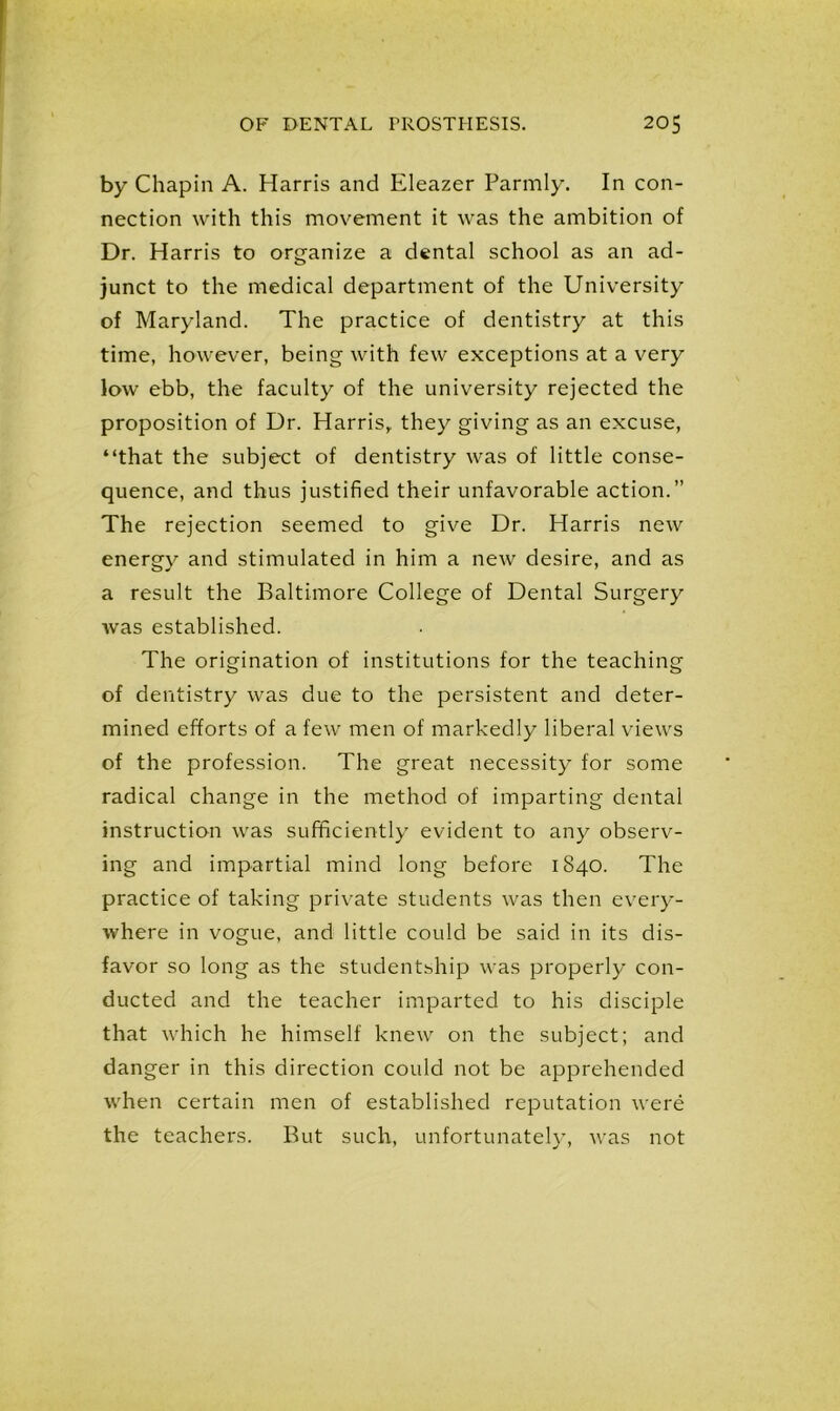by Chapin A. Harris and Eleazer Parmly. In con- nection with this movement it was the ambition of Dr. Harris to organize a dental school as an ad- junct to the medical department of the University of Maryland. The practice of dentistry at this time, however, being with few exceptions at a very low ebb, the faculty of the university rejected the proposition of Dr. Harris,, they giving as an excuse, “that the subject of dentistry was of little conse- quence, and thus justified their unfavorable action.” The rejection seemed to give Dr. Harris new energy and stimulated in him a new desire, and as a result the Baltimore College of Dental Surgery was established. The origination of institutions for the teaching of dentistry was due to the persistent and deter- mined efforts of a few men of markedly liberal views of the profession. The great necessity for some radical change in the method of imparting dental instruction was sufficiently evident to any observ- ing and impartial mind long before 1840. The practice of taking private students was then every- where in vogue, and little could be said in its dis- favor so long as the studentship was properly con- ducted and the teacher imparted to his disciple that which he himself knew on the subject; and danger in this direction could not be apprehended when certain men of established reputation were the teachers. But such, unfortunately, was not