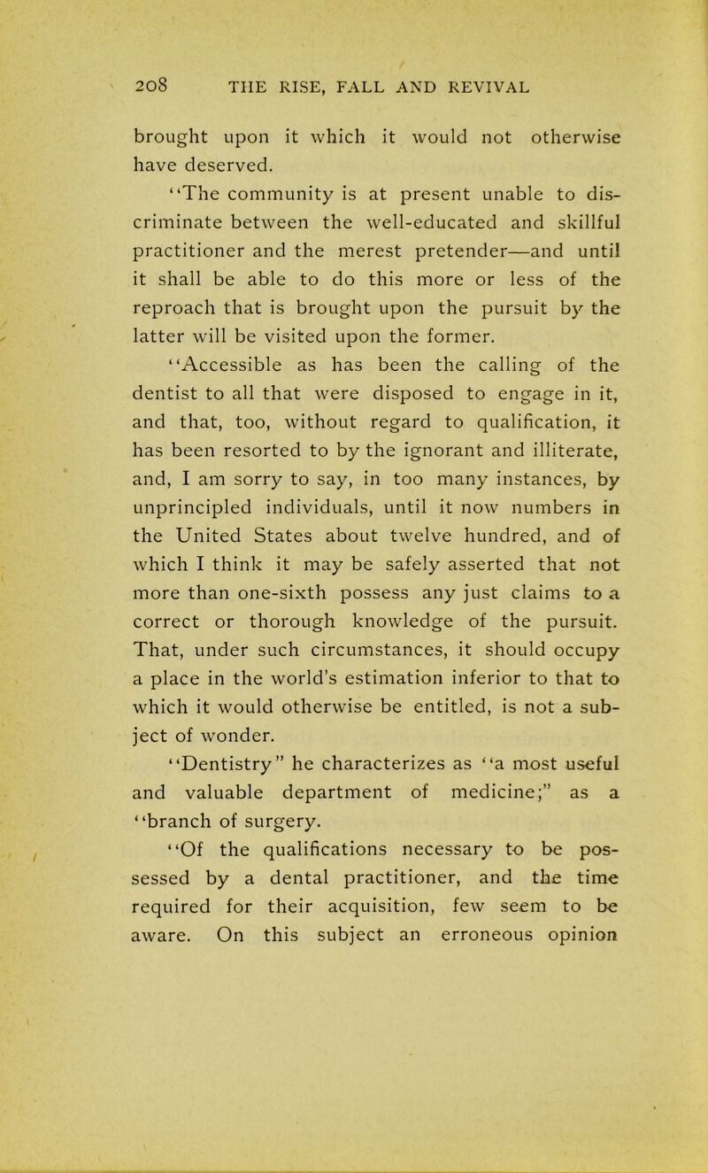 brought upon it which it would not otherwise have deserved. “The community is at present unable to dis- criminate between the well-educated and skillful practitioner and the merest pretender—and until it shall be able to do this more or less of the reproach that is brought upon the pursuit by the latter will be visited upon the former. “Accessible as has been the calling of the dentist to all that were disposed to engage in it, and that, too, without regard to qualification, it has been resorted to by the ignorant and illiterate, and, I am sorry to say, in too many instances, by unprincipled individuals, until it now numbers in the United States about twelve hundred, and of which I think it may be safely asserted that not more than one-sixth possess any just claims to a correct or thorough knowledge of the pursuit. That, under such circumstances, it should occupy a place in the world’s estimation inferior to that to which it would otherwise be entitled, is not a sub- ject of wonder. “Dentistry” he characterizes as “a most useful and valuable department of medicine;” as a “branch of surgery. “Of the qualifications necessary to be pos- sessed by a dental practitioner, and the time required for their acquisition, few seem to be aware. On this subject an erroneous opinion