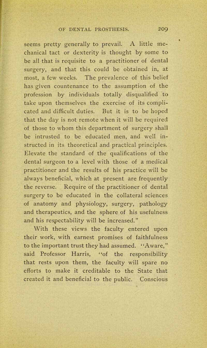 seems pretty generally to prevail. A little me- chanical tact or dexterity is thought by some to be all that is requisite to a practitioner of dental surgery, and that this could be obtained in, at most, a few weeks. The prevalence of this belief has given countenance to the assumption of the profession by individuals totally disqualified to take upon themselves the exercise of its compli- cated and difficult duties. But it is to be hoped that the day is not remote when it will be required of those to whom this department of surgery shall be intrusted to be educated men, and well in- structed in its theoretical and practical principles. Elevate the standard of the qualifications of the dental surgeon to a level with those of a medical practitioner and the results of his practice will be always beneficial, which at present are frequently the reverse. Require of the practitioner of dental surgery to be educated in the collateral sciences of anatomy and physiology, surgery, pathology and therapeutics, and the sphere of his usefulness and his respectability will be increased.” With these views the faculty entered upon their work, with earnest promises of faithfulness to the important trust they had assumed. “Aware,” said Professor Harris, “of the responsibility that rests upon them, the faculty will spare no efforts to make it creditable to the State that created it and beneficial to the public. Conscious