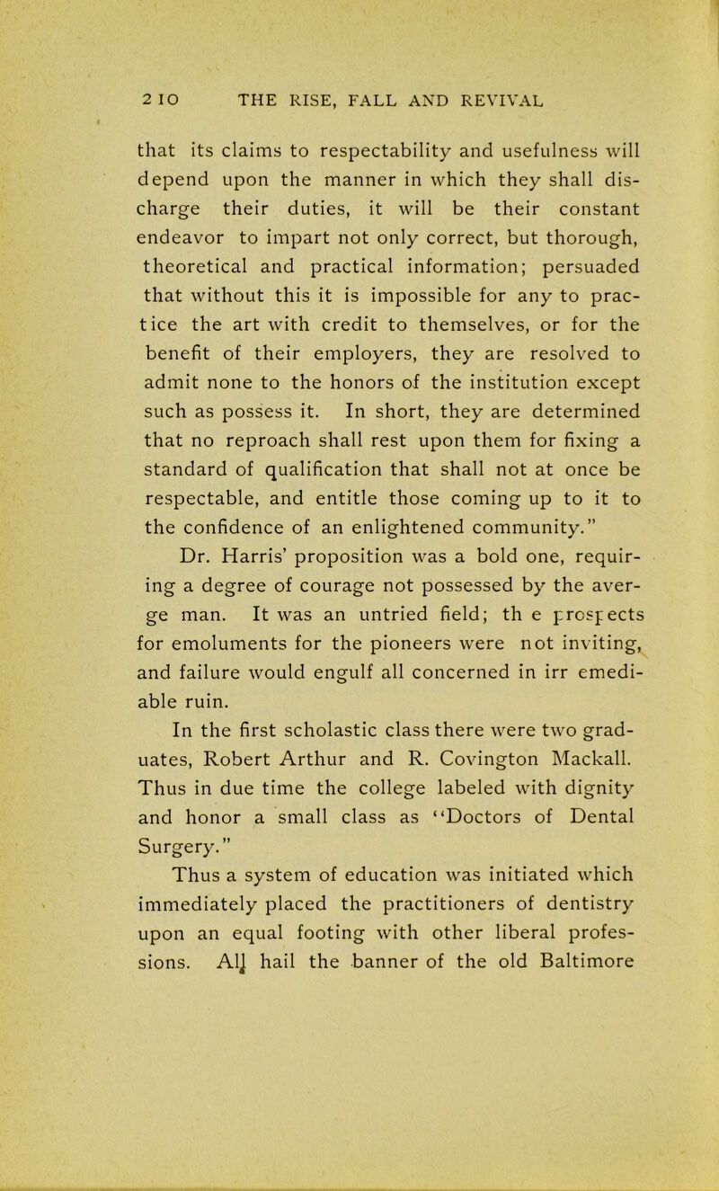 that its claims to respectability and usefulness will depend upon the manner in which they shall dis- charge their duties, it will be their constant endeavor to impart not only correct, but thorough, theoretical and practical information; persuaded that without this it is impossible for any to prac- tice the art with credit to themselves, or for the benefit of their employers, they are resolved to admit none to the honors of the institution except such as possess it. In short, they are determined that no reproach shall rest upon them for fixing a standard of qualification that shall not at once be respectable, and entitle those coming up to it to the confidence of an enlightened community.” Dr. Harris’ proposition was a bold one, requir- ing a degree of courage not possessed by the aver- ge man. It was an untried field; th e prospects for emoluments for the pioneers were not inviting, and failure would engulf all concerned in irr emedi- able ruin. In the first scholastic class there were two grad- uates, Robert Arthur and R. Covington Mackall. Thus in due time the college labeled with dignity and honor a small class as “Doctors of Dental Surgery.” Thus a system of education was initiated which immediately placed the practitioners of dentistry upon an equal footing with other liberal profes- sions. Al] hail the banner of the old Baltimore