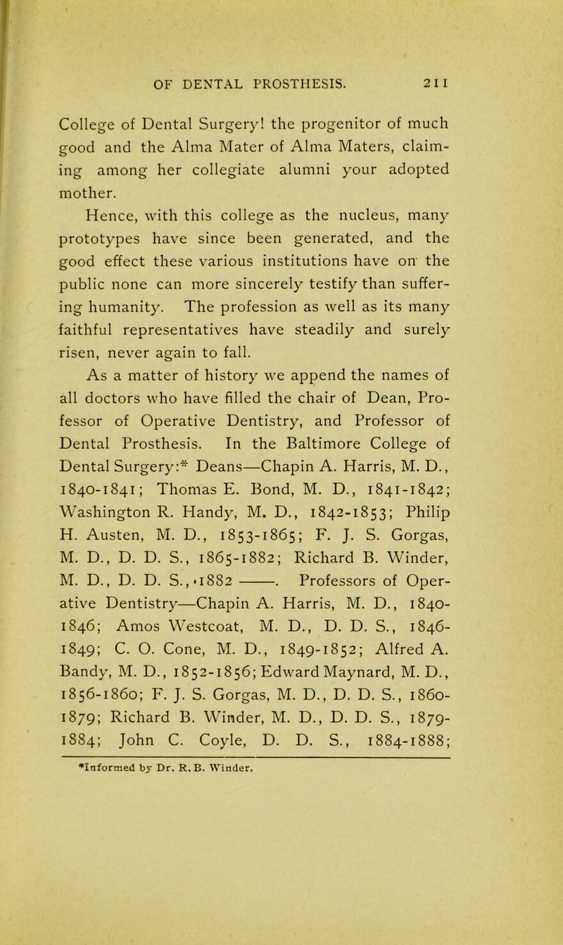 College of Dental Surgery! the progenitor of much good and the Alma Mater of Alma Maters, claim- ing among her collegiate alumni your adopted mother. Hence, with this college as the nucleus, many prototypes have since been generated, and the good effect these various institutions have on the public none can more sincerely testify than suffer- ing humanity. The profession as well as its many faithful representatives have steadily and surely risen, never again to fall. As a matter of history we append the names of all doctors who have filled the chair of Dean, Pro- fessor of Operative Dentistry, and Professor of Dental Prosthesis. In the Baltimore College of Dental Surgery:* Deans—Chapin A. Harris, M. D., 1840-1841; Thomas E. Bond, M. D., 1841-1842; Washington R. Handy, M. D., 1842-1853; Philip H. Austen, M. D., 1853-1865; F. J. S. Gorgas, M. D., D. D. S., 1865-1882; Richard B. Winder, M. D., D. D. S.,-i882 . Professors of Oper- ative Dentistry—Chapin A. Harris, M. D., 1840- 1846; Amos Westcoat, M. D., D. D. S., 1846- 1849; C. O. Cone, M. D., 1849-1852; Alfred A. Bandy, M. D., 1852-1856; Edward Maynard, M. D., 1856-1860; F. J. S. Gorgas, M. D., D. D. S., 1860- 1879; Richard B. Winder, M. D., D. D. S., 1879- 1884; John C. Coyle, D. D. S., 1884-1888; •Informed by Dr. R.B. Winder.