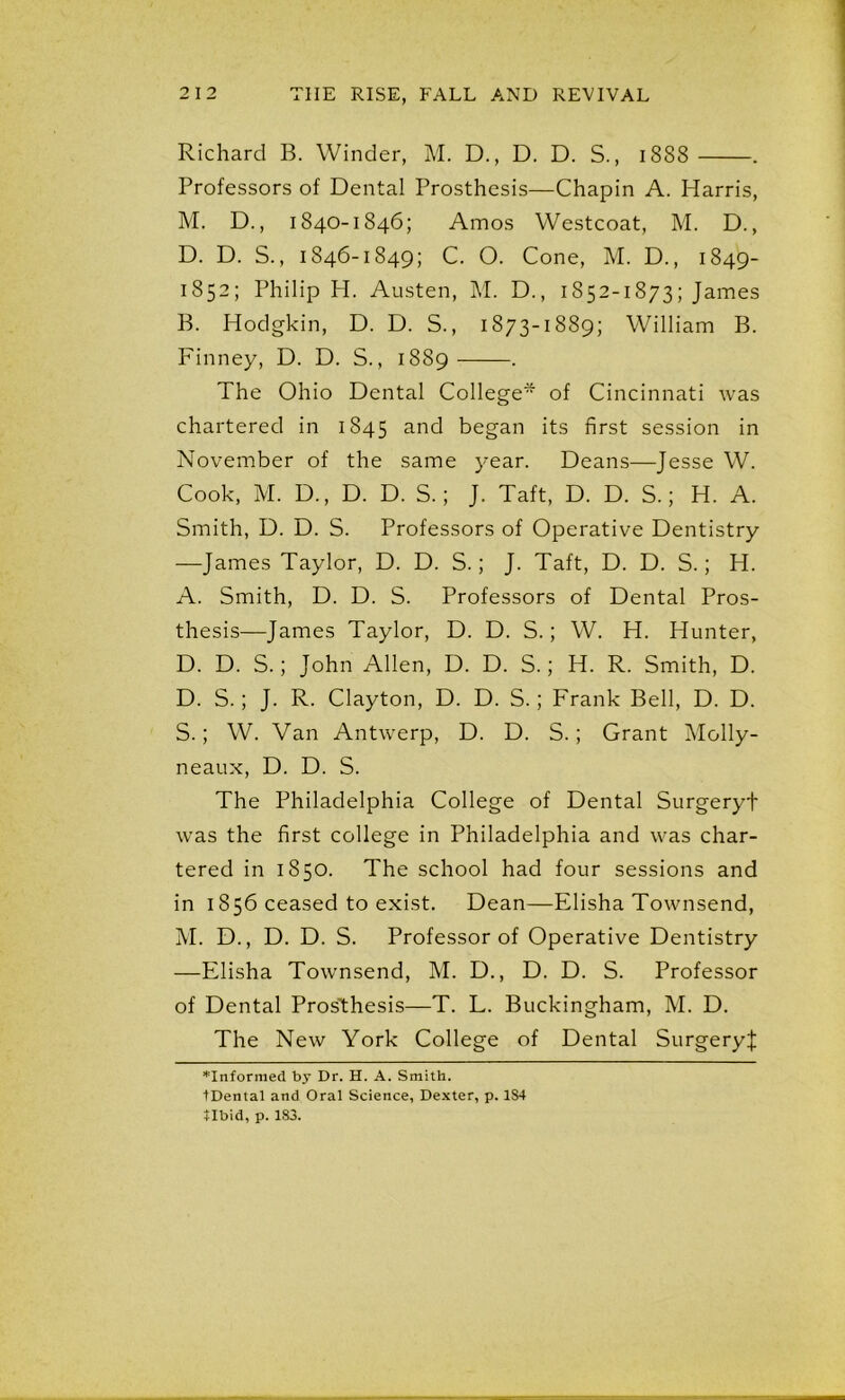 Richard B. Winder, M. D., D. D. S., 1888 . Professors of Dental Prosthesis—Chapin A. Harris, M. D., 1840-1846; Amos Westcoat, M. D., D. D. S., 1846-1849; C. O. Cone, M. D., 1849- 1852; Philip H. Austen, M. D., 1852-1873; James B. Hodgkin, D. D. S., 1873-1889; William B. Finney, D. D. S., 1889 . The Ohio Dental College* of Cincinnati was chartered in 1845 and began its first session in November of the same year. Deans—Jesse W. Cook, M. D., D. D. S.; J. Taft, D. D. S.; H. A. Smith, D. D. S. Professors of Operative Dentistry —James Taylor, D. D. S.; J. Taft, D. D. S.; H. A. Smith, D. D. S. Professors of Dental Pros- thesis—James Taylor, D. D. S.; W. H. Hunter, D. D. S.; John Allen, D. D. S.; H. R. Smith, D. D. S.; J. R. Clayton, D. D. S.; Frank Bell, D. D. S.; W. Van Antwerp, D. D. S.; Grant Molly- neaux, D. D. S. The Philadelphia College of Dental Surgeryt was the first college in Philadelphia and was char- tered in 1850. The school had four sessions and in 1856 ceased to exist. Dean—Elisha Townsend, M. D., D. D. S. Professor of Operative Dentistry —Elisha Townsend, M. D., D. D. S. Professor of Dental Prosthesis—T. L. Buckingham, M. D. The New York College of Dental SurgeryJ *Informed by Dr. H. A. Smith. tDental and Oral Science, Dexter, p. 184 tlbid, p. 183.