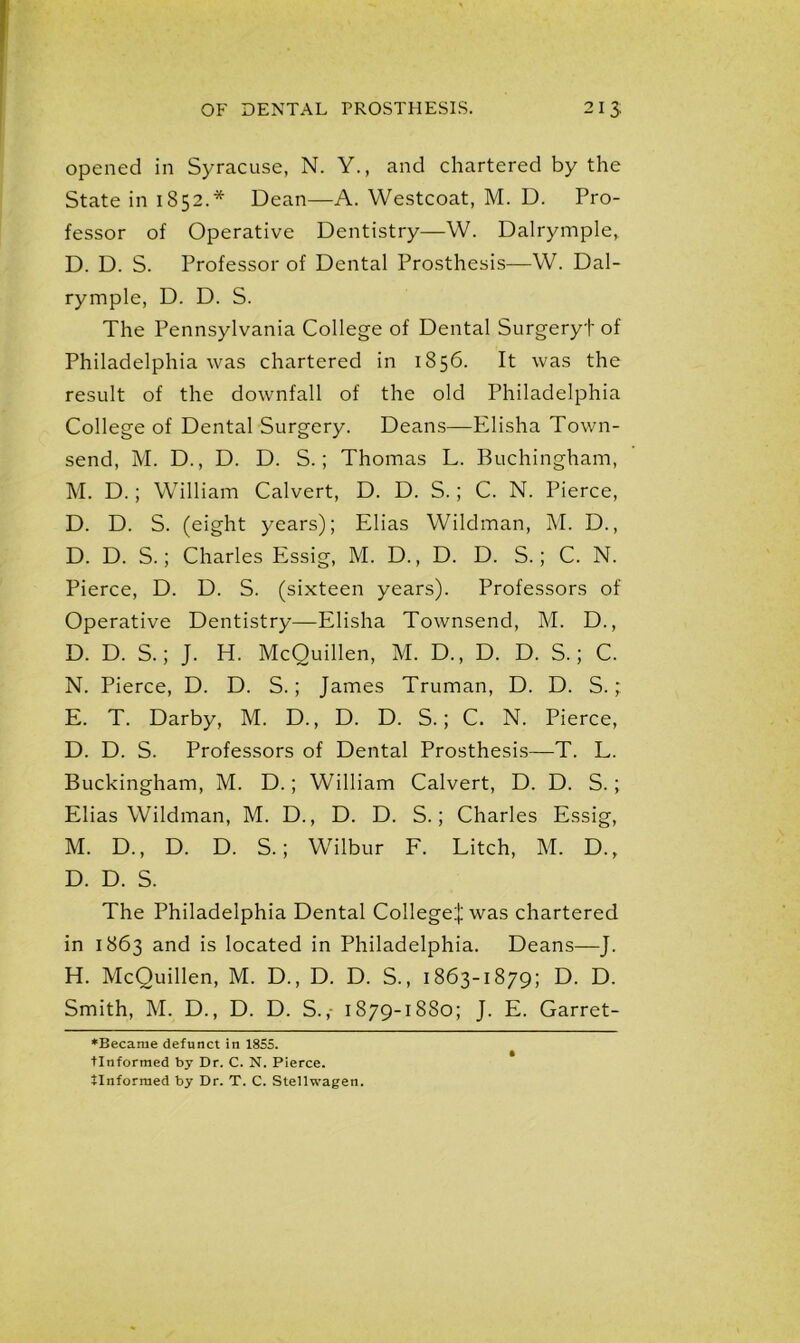 opened in Syracuse, N. Y., and chartered by the State in 1852.* Dean—A. Westcoat, M. D. Pro- fessor of Operative Dentistry—W. Dalrymple, D. D. S. Professor of Dental Prosthesis—W. Dal- rymple, D. D. S. The Pennsylvania College of Dental Surgeryf of Philadelphia was chartered in 1856. It was the result of the downfall of the old Philadelphia College of Dental Surgery. Deans—Elisha Town- send, M. D., D. D. S.; Thomas L. Buchingham, M. D.; William Calvert, D. D. S.; C. N. Pierce, D. D. S. (eight years); Elias Wildman, M. D., D. D. S.; Charles Essig, M. D., D. D. S.; C. N. Pierce, D. D. S. (sixteen years). Professors of Operative Dentistry—Elisha Townsend, M. D., D. D. S.; J. H. McQuillen, M. D., D. D. S.; C. N. Pierce, D. D. S.; James Truman, D. D. S.; E. T. Darby, M. D., D. D. S.; C. N. Pierce, D. D. S. Professors of Dental Prosthesis—T. L. Buckingham, M. D.; William Calvert, D. D. S.; Elias Wildman, M. D., D. D. S.; Charles Essig, M. D., D. D. S.; Wilbur F. Litch, M. D., D. D. S. The Philadelphia Dental College^ was chartered in 1863 and is located in Philadelphia. Deans—J. H. McQuillen, M. D., D. D. S., 1863-1879; D. D. Smith, M. D., D. D. S.,- 1879-1880; J. E. Garret- *Becarae defunct in 1855. tlnformed by Dr. C. N. Pierce, tlnformed by Dr. T. C. Stellwagen.