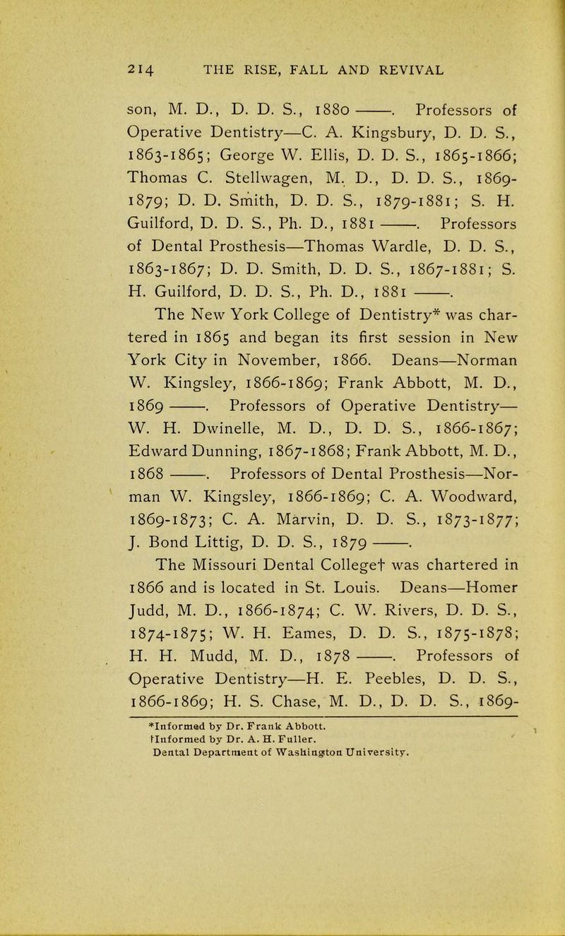 son, M. D., D. D. S., 1880 . Professors of Operative Dentistry—C. A. Kingsbury, D. D. S., 1863-1865; George W. Ellis, D. D. S., 1865-1866; Thomas C. Stellwagen, M. D., D. D. S., 1869- 1879; D. D. Smith, D. D. S., 1879-1881; S. H. Guilford, D. D. S., Ph. D., 1881 . Professors of Dental Prosthesis—Thomas Wardle, D. D. S., 1863-1867; D. D. Smith, D. D. S., 1867-1881; S. H. Guilford, D. D. S., Ph. D., 1881 . The New York College of Dentistry* was char- tered in 1865 and began its first session in New York City in November, 1866. Deans—Norman W. Kingsley, 1866-1869; Frank Abbott, M. D., 1869 . Professors of Operative Dentistry— W. H. Dwindle, M. D., D. D. S., 1866-1867; Edward Dunning, 1867-1868; Frank Abbott, M. D., 1868 . Professors of Dental Prosthesis—Nor- man W. Kingsley, 1866-1869; C. A. Woodward, 1869-1873; C. A. Marvin, D. D. S., 1873-1877; J. Bond Littig, D. D. S., 1879 . The Missouri Dental Colleget was chartered in 1866 and is located in St. Louis. Deans—Homer Judd, M. D., 1866-1874; C. W. Rivers, D. D. S., 1874-1875; W. H. Eames, D. D. S., 1875-1878; H. H. Mudd, M. D., 1878 . Professors of Operative Dentistry—H. E. Peebles, D. D. S., 1866-1869; H. S. Chase, M. D., D. D. S., 1869- *Informed by Dr. Frank Abbott. Unformed by Dr. A. H. Fuller. Dental Department of Washington University.