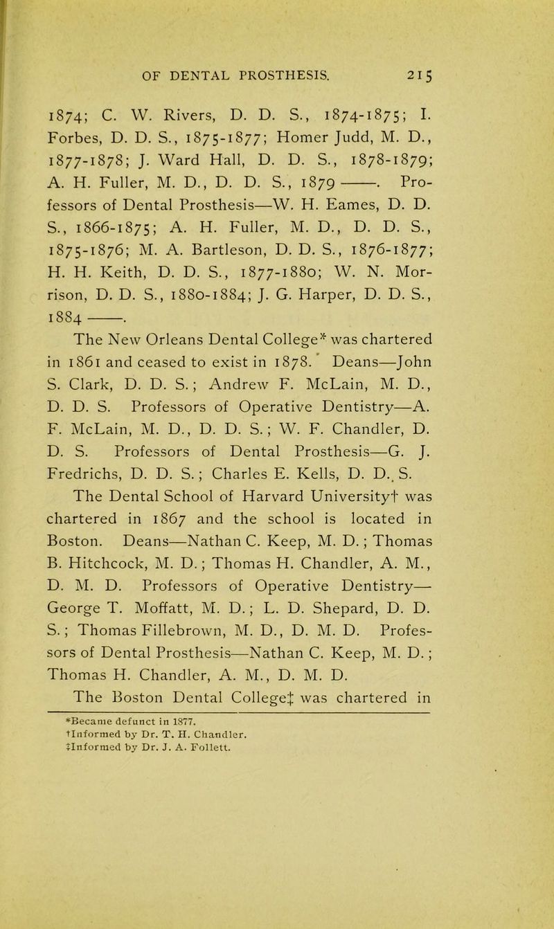 1874; C. W. Rivers, D. D. S., 1874-1875; I. Forbes, D. D. S., 1875-1877; Homer Judd, M. D., 1877-1878; J. Ward Hall, D. D. S., 1878-1879; A. H. Fuller, M. D., D. D. S., 1879 . Pro- fessors of Dental Prosthesis—W. H. Eames, D. D. S., 1866-1875; A. H. Fuller, M. D., D. D. S., 1875-1876; M. A. Bartleson, D. D. S., 1876-1877; H. H. Keith, D. D. S., 1877-1880; W. N. Mor- rison, D. D. S., 1880-1884; J. G. Harper, D. D. S., 1884 . The New Orleans Dental College* was chartered in 1861 and ceased to exist in 1878. Deans—John S. Clark, D. D. S.; Andrew F. McLain, M. D., D. D. S. Professors of Operative Dentistry—A. F. McLain, M. D., D. D. S.; W. F. Chandler, D. D. S. Professors of Dental Prosthesis—G. J. Fredrichs, D. D. S.; Charles E. Kells, D. D. S. The Dental School of Harvard Universityf was chartered in 1867 and the school is located in Boston. Deans—Nathan C. Keep, M. D.; Thomas B. Hitchcock, M. D.; Thomas H. Chandler, A. M., D. M. D. Professors of Operative Dentistry— George T. Moffatt, M. D.; L. D. Shepard, D. D. S.; Thomas Fillebrown, M. D., D. M. D. Profes- sors of Dental Prosthesis—Nathan C. Keep, M. D.; Thomas H. Chandler, A. M., D. M. D. The Boston Dental College! was chartered in ‘Became defunct in 1877. TInformed by Dr. T. II. Chandler.