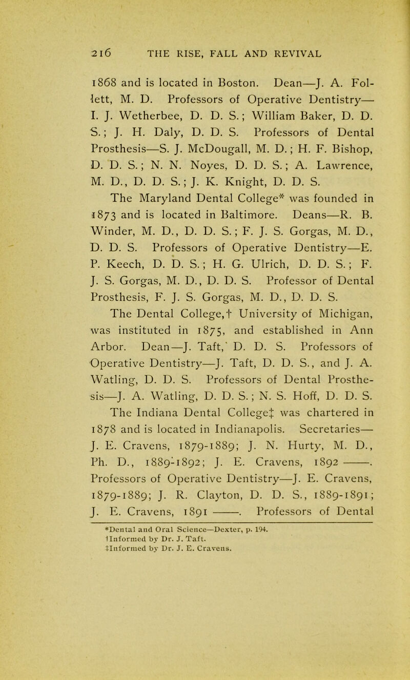1868 and is located in Boston. Dean—J. A. Fol- lett, M. D. Professors of Operative Dentistry— I. J. Wetherbee, D. D. S.; William Baker, D. D. S.; J. H. Daly, D. D. S. Professors of Dental Prosthesis—S. J. McDougall, M. D.; H. F. Bishop, D. D. S.; N. N. Noyes, D. D. S.; A. Lawrence, M. D., D. D. S.; J. K. Knight, D. D. S. The Maryland Dental College* was founded in 1873 and is located in Baltimore. Deans—R. B. Winder, M. D., D. D. S.; F. J. S. Gorgas, M. D., D. D. S. Professors of Operative Dentistry—E. P. Keech, D. D. S.; H. G. Ulrich, D. D. S.; F. J. S. Gorgas, M. D., D. D. S. Professor of Dental Prosthesis, F. J. S. Gorgas, M. D., D. D. S. The Dental College,'!' University of Michigan, was instituted in 1875, an<^ established in Ann Arbor. Dean—J. Taft,' D. D. S. Professors of Operative Dentistry—J. Taft, D. D. S., and J. A. Watling, D. D. S. Professors of Dental Prosthe- sis—J. A. Watling, D. D. S.; N. S. Hoff, D. D. S. The Indiana Dental College:]: was chartered in 1878 and is located in Indianapolis. Secretaries— J. E. Cravens, 1879-1889; J. N. Hurty, M. D., Ph. D., i889:i892; J. E. Cravens, 1892 . Professors of Operative Dentistry—J. E. Cravens, 1879-1889; J. R. Clayton, D. D. S., 1889-1891; J. E. Cravens, 1891 . Professors of Dental ♦Dental and Oral Science—Dexter, p. 194. Unformed by Dr. J. Taft,
