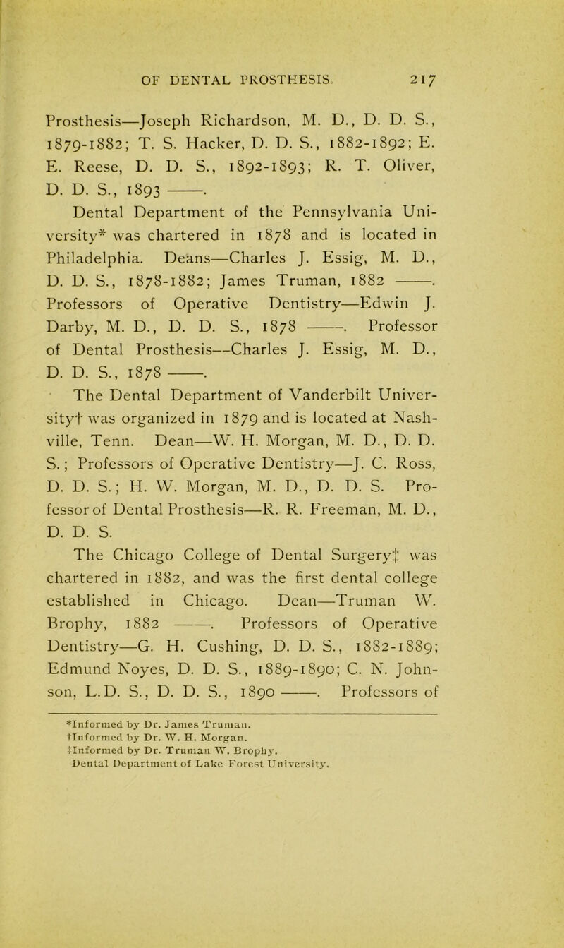 Prosthesis—Joseph Richardson, M. D., D. D. S., 1879-1882; T. S. Hacker, D. D. S., 1882-1892; E. E. Reese, D. D. S., 1892-1893; R. T. Oliver, D. D. S., 1893 . Dental Department of the Pennsylvania Uni- versity* was chartered in 1878 and is located in Philadelphia. Deans—Charles J. Essig, M. D., D. D. S., 1878-1882; James Truman, 1882 . Professors of Operative Dentistry—Edwin J. Darby, M. D., D. D. S., 1878 . Professor of Dental Prosthesis—Charles J. Essig, M. D., D. D. S., 1878 . The Dental Department of Vanderbilt Univer- sityt was organized in 1879 and is located at Nash- ville, Tenn. Dean—W. H. Morgan, M. D., D. D. S.; Professors of Operative Dentistry—J. C. Ross, D. D. S.; H. W. Morgan, M. D., D. D. S. Pro- fessor of Dental Prosthesis—R. R. Freeman, M. D., D. D. S. The Chicago College of Dental SurgeryJ was chartered in 1882, and was the first dental college established in Chicago. Dean—Truman W. Brophy, 1882 . Professors of Operative Dentistry—G. H. Cushing, D. D. S., 1882-1889; Edmund Noyes, D. D. S., 1889-1890; C. N. John- son, L.D. S., D. D. S., 1890 . Professors of *Informed by Dr. James Truman, tlnformed by Dr. W. H. Morgan, tlnformed by Dr. Truman W. Bropby. Dental Department of Lake Forest University.
