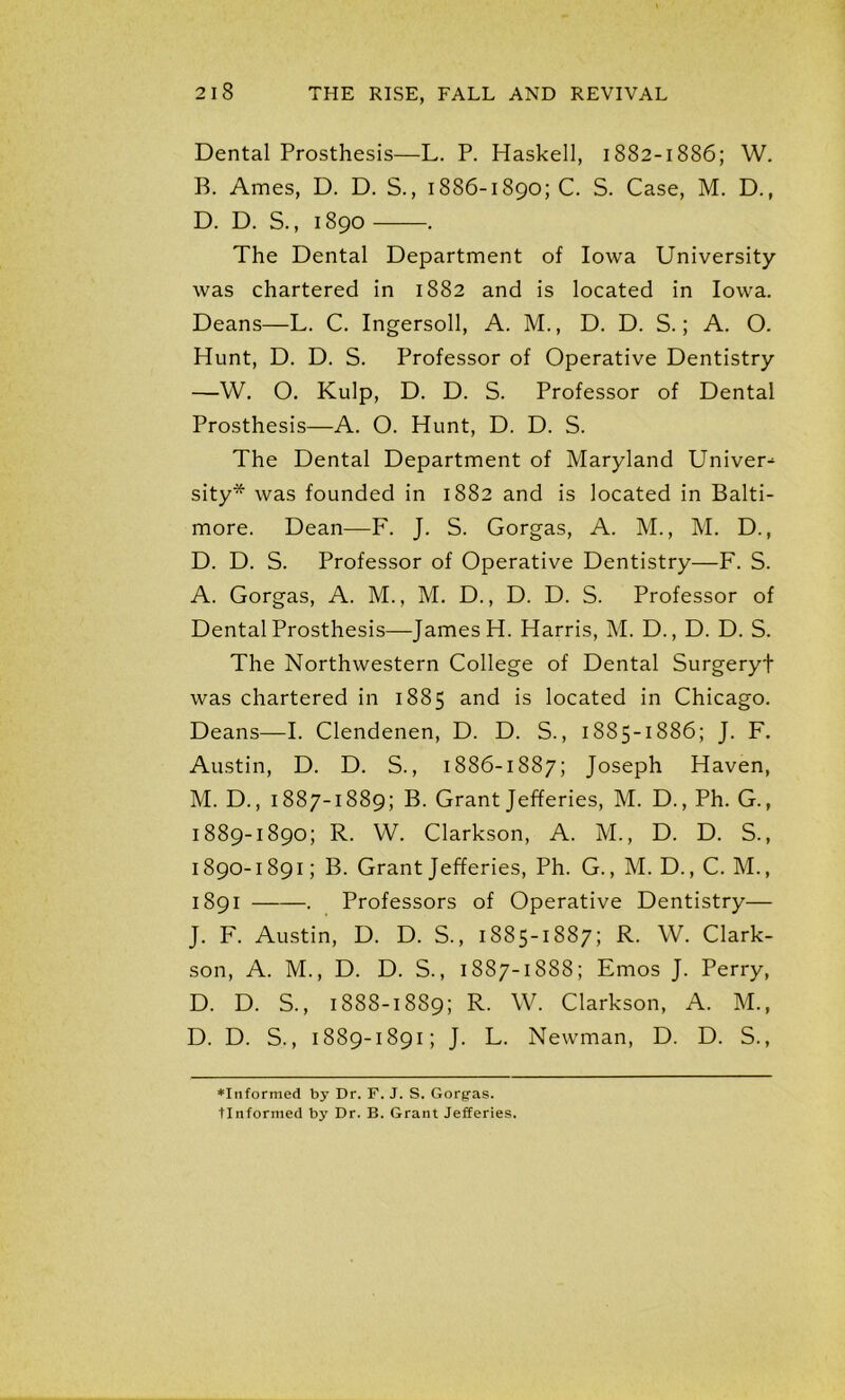 Dental Prosthesis—L. P. Haskell, 1882-1886; W. B. Ames, D. D. S., 1886-1890; C. S. Case, M. D., D. D. S., 1890 . The Dental Department of Iowa University was chartered in 1882 and is located in Iowa. Deans—L. C. Ingersoll, A. M., D. D. S.; A. O. Hunt, D. D. S. Professor of Operative Dentistry —W. 0. Kulp, D. D. S. Professor of Dental Prosthesis—A. O. Hunt, D. D. S. The Dental Department of Maryland Univer-^ sity* was founded in 1882 and is located in Balti- more. Dean—F. J. S. Gorgas, A. M., M. D., D. D. S. Professor of Operative Dentistry—F. S. A. Gorgas, A. M., M. D., D. D. S. Professor of Dental Prosthesis—James H. Harris, M. D., D. D. S. The Northwestern College of Dental Surgeryf was chartered in 1885 and is located in Chicago. Deans—I. Clendenen, D. D. S., 1885-1886; J. F. Austin, D. D. S., 1886-1887; Joseph Haven, M. D., 1887-1889; B. Grant Jefferies, M. D., Ph. G., 1889- 1890; R. W. Clarkson, A. M., D. D. S., 1890- 1891; B. Grant Jefferies, Ph. G., M. D., C. M., 1891 —. Professors of Operative Dentistry— J. F. Austin, D. D. S., 1S85-1887; R. W. Clark- son, A. M., D. D. S., 1887-1888; Emos J. Perry, D. D. S., 1888-1889; R. W. Clarkson, A. M., D. D. S., 1889-1891; J. L. Newman, D. D. S., ♦Informed by Dr. F. J. S. Gorgras. Unformed by Dr. B. Grant Jefferies.