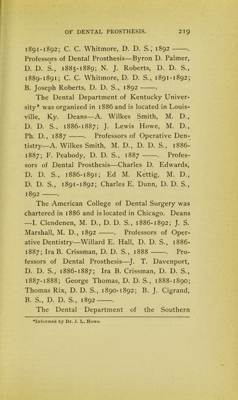 1891-1892; C. C. Whitmore, D. D. SC 1892 . Professors of Dental Prosthesis—Byron D. Palmer, D. D. S., 1885-1889; N. J. Roberts, D. D. S., 1889-1891; C. C. Whitmore, D. D. S., 1891-1892; B. Joseph Roberts, D. D. S., 1892 . The Dental Department of Kentucky Univer- sity5*' was organized in 1886 and is located in Louis- ville, Ky. Deans—A. Wilkes Smith, M. D., D. D. S., 1886-1887; J. Lewis Howe, M. D., Ph. D., 1887 . Professors of Operative Den- tistry—A. Wilkes Smith, M. D., D. D. S., 1886- 1887; F. Peabody, D. D. S., 1887 . Profes- sors of Dental Prosthesis—-Charles D. Edwards, D. D. S., 1886-1891; Ed M. Kettig, M. D., D. D. S., 1891-1892; Charles E. Dunn, D. D. S., 1892 ——. The American College of Dental Surgery was chartered in 1886 and is located in Chicago. Deans —I. Clendenen, M. D., D. D. S., 1886-1892; J. S. Marshall, M. D., 1892 . Professors of Oper- ative Dentistry—Willard E. Hall, D. D. S., 1886- 1887; Ira B. Crissman, D. D. S., 1888 . Pro- fessors of Dental Prosthesis—J. T. Davenport, D. D. S., 1886-1887; Ira B. Crissman, D. D. S., 1887-1888; George Thomas, D. D. S., 1888-1890; Thomas Rix, D. D. S., 1890-1892; B. J. Cigrand, B. S., D. D. S., 1892 . The Dental Department of the Southern