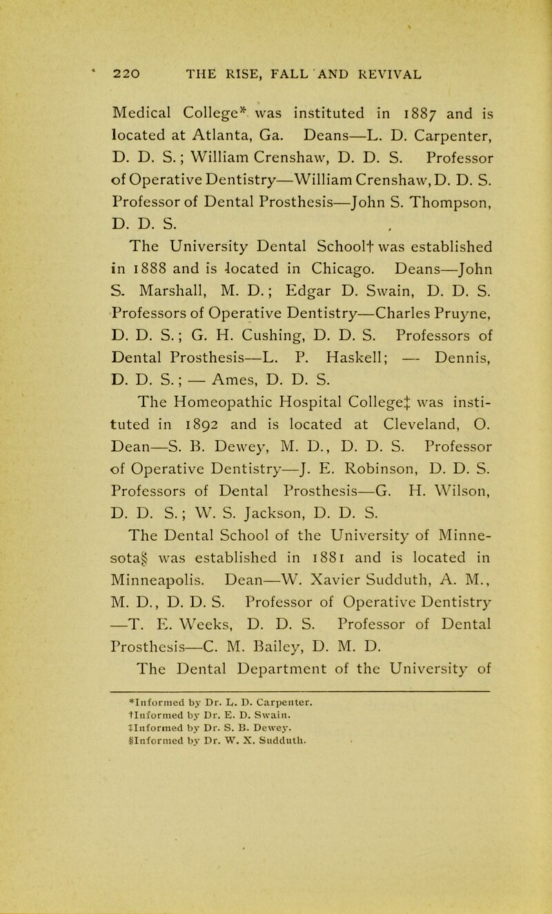 Medical College* was instituted in 1887 and is located at Atlanta, Ga. Deans—L. D. Carpenter, D. D. S.; William Crenshaw, D. D. S. Professor of Operative Dentistry—William Crenshaw, D. D. S. Professor of Dental Prosthesis—John S. Thompson, D. D. S. The University Dental Schoolt was established in 1888 and is located in Chicago. Deans—John S. Marshall, M. D.; Edgar D. Swain, D. D. S. Professors of Operative Dentistry—Charles Pruyne, D. D. S.; G. H. Cushing, D. D. S. Professors of Dental Prosthesis—L. P. Haskell; — Dennis, D. D. S.; — Ames, D. D. S. The Homeopathic Hospital College:]: was insti- tuted in 1892 and is located at Cleveland, O. Dean—S. B. Dewey, M. D., D. D. S. Professor of Operative Dentistry—J. E. Robinson, D. D. S. Professors of Dental Prosthesis—G. H. Wilson, D. D. S.; W. S. Jackson, D. D. S. The Dental School of the University of Minne- sota§ was established in 1881 and is located in Minneapolis. Dean—W. Xavier Sudduth, A. M., M. D., D. D. S. Professor of Operative Dentistry —T. E. Weeks, D. D. S. Professor of Dental Prosthesis—C. M. Bailey, D. M. D. The Dental Department of the University of ^Informed by Dr. E. D. Carpenter. Unformed b3' Dr. E. D. Swain. ilnformed by Dr. S. B. Dewej’.
