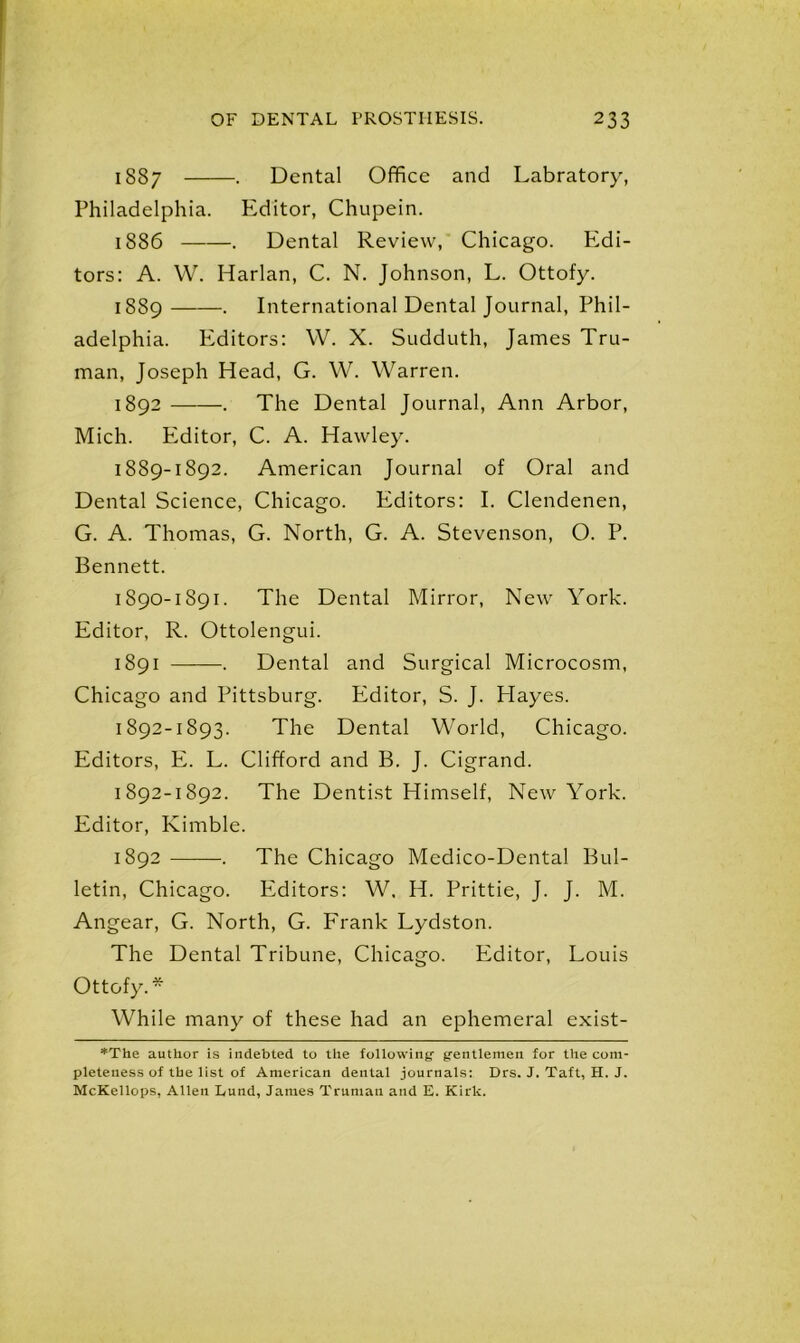 1887 . Dental Office and Labratory, Philadelphia. Editor, Chupein. 1886 . Dental Review, Chicago. Edi- tors: A. VV. Harlan, C. N. Johnson, L. Ottofy. 1889 . International Dental Journal, Phil- adelphia. Editors: W. X. Sudduth, James Tru- man, Joseph Head, G. W. Warren. 1892 . The Dental Journal, Ann Arbor, Mich. Editor, C. A. Hawley. 1889- 1892. American Journal of Oral and Dental Science, Chicago. Editors: I. Clendenen, G. A. Thomas, G. North, G. A. Stevenson, O. P. Bennett. 1890- 1891. The Dental Mirror, New York. Editor, R. Ottolengui. 1891 . Dental and Surgical Microcosm, Chicago and Pittsburg. Editor, S. J. Hayes. 1892-1893. The Dental World, Chicago. Editors, E. L. Clifford and B. J. Cigrand. 1892-1892. The Dentist Himself, New York. Editor, Kimble. 1892 . The Chicago Medico-Dental Bul- letin, Chicago. PZditors: W, H. Prittie, J. J. M. Angear, G. North, G. Frank Lydston. The Dental Tribune, Chicago. Editor, Louis Ottofy.* While many of these had an ephemeral exist- *The author is indebted to the tollotviny gentlemen for the com- pleteness of the list of American dental journals: Drs. J. Taft, H. J. McKellops, Allen Lund, James Truman and E. Kirk.