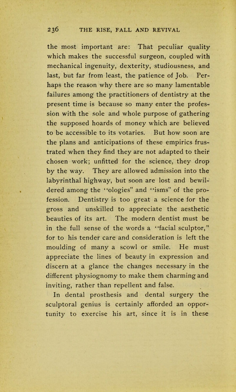 the most important are: That peculiar quality which makes the successful surgeon, coupled with mechanical ingenuity, dexterity, studiousness, and last, but far from least, the patience of Job. Per- haps the reason why there are so many lamentable failures among the practitioners of dentistry at the present time is because so many enter the profes- sion with the sole and whole purpose of gathering the supposed hoards of money which are believed to be accessible to its votaries. But how soon are the plans and anticipations of these empirics frus- trated when they find they are not adapted to their chosen work; unfitted for the science, they drop by the way. They are allowed admission into the labyrinthal highway, but soon are lost and bewil- dered among the “ologies” and “isms” of the pro- fession. Dentistry is too great a science for the gross and unskilled to appreciate the aesthetic beauties of its art. The modern dentist must be in the full sense of the words a “facial sculptor,” for to his tender care and consideration is left the moulding of many a scowl or smile. He must appreciate the lines of beauty in expression and discern at a glance the changes necessary in the different physiognomy to make them charming and inviting, rather than repellent and false. In dental prosthesis and dental surgery the sculptoral genius is certainly afforded an oppor- tunity to exercise his art, since it is in these
