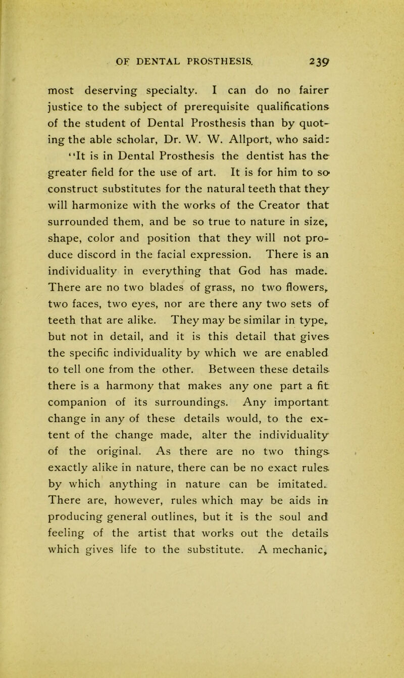 most deserving specialty. I can do no fairer justice to the subject of prerequisite qualifications of the student of Dental Prosthesis than by quot- ing the able scholar, Dr. W. W. Allport, who said: “It is in Dental Prosthesis the dentist has the greater field for the use of art. It is for him to so construct substitutes for the natural teeth that they will harmonize with the works of the Creator that surrounded them, and be so true to nature in size, shape, color and position that they will not pro- duce discord in the facial expression. There is an individuality in everything that God has made. There are no two blades of grass, no two flowers, two faces, two eyes, nor are there any two sets of teeth that are alike. They may be similar in type, but not in detail, and it is this detail that gives, the specific individuality by which we are enabled to tell one from the other. Between these details there is a harmony that makes any one part a fit companion of its surroundings. Any important change in any of these details would, to the ex- tent of the change made, alter the individuality of the original. As there are no two things exactly alike in nature, there can be no exact rules by which anything in nature can be imitated.. There are, however, rules which may be aids ire producing general outlines, but it is the soul and feeling of the artist that works out the details which gives life to the substitute. A mechanic.