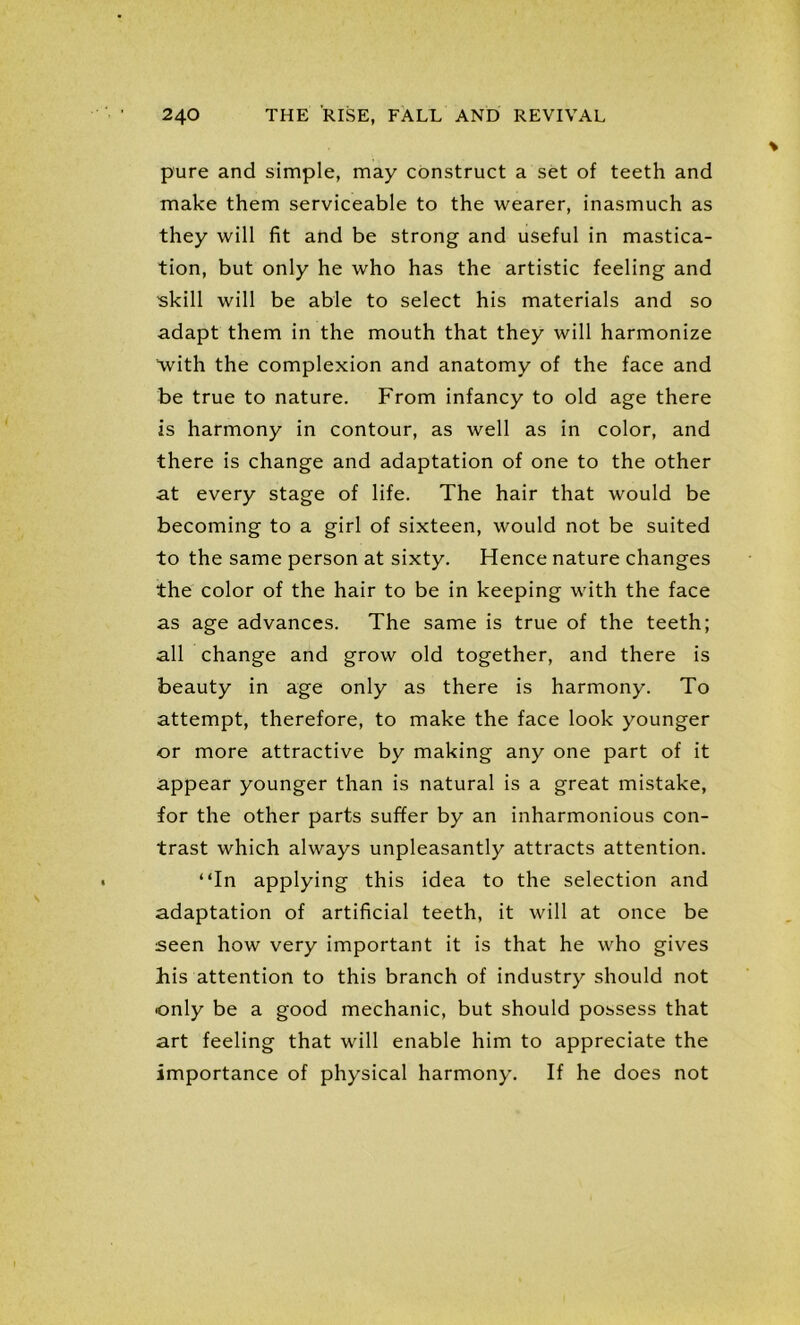 pure and simple, may construct a set of teeth and make them serviceable to the wearer, inasmuch as they will fit and be strong and useful in mastica- tion, but only he who has the artistic feeling and skill will be able to select his materials and so adapt them in the mouth that they will harmonize with the complexion and anatomy of the face and be true to nature. From infancy to old age there is harmony in contour, as well as in color, and there is change and adaptation of one to the other at every stage of life. The hair that would be becoming to a girl of sixteen, would not be suited to the same person at sixty. Hence nature changes the color of the hair to be in keeping with the face as age advances. The same is true of the teeth; all change and grow old together, and there is beauty in age only as there is harmony. To attempt, therefore, to make the face look younger or more attractive by making any one part of it appear younger than is natural is a great mistake, for the other parts suffer by an inharmonious con- trast which always unpleasantly attracts attention. “In applying this idea to the selection and adaptation of artificial teeth, it will at once be seen how very important it is that he who gives his attention to this branch of industry should not only be a good mechanic, but should possess that art feeling that will enable him to appreciate the importance of physical harmony. If he does not