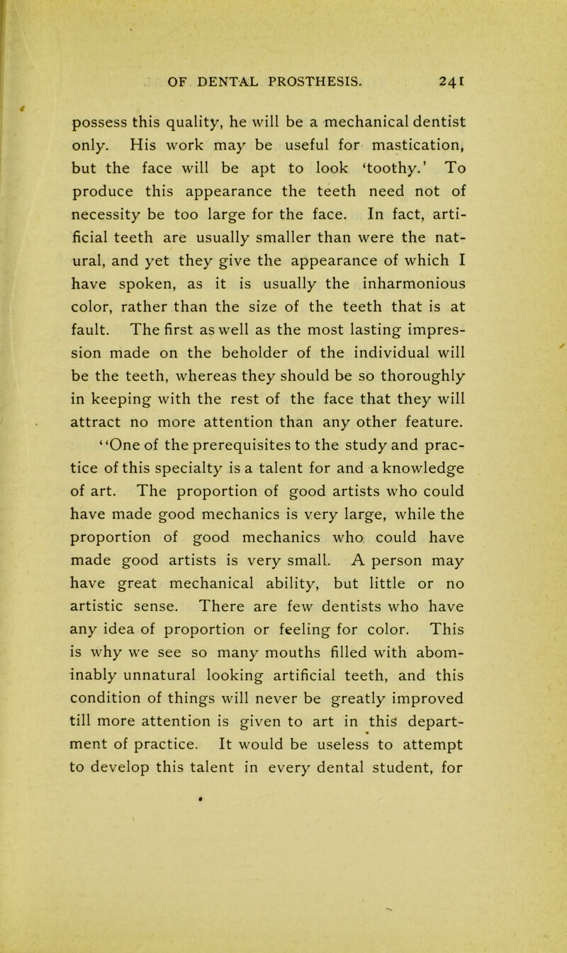 possess this quality, he will be a mechanical dentist only. His work may be useful for mastication, but the face will be apt to look ‘toothy.’ To produce this appearance the teeth need not of necessity be too large for the face. In fact, arti- ficial teeth are usually smaller than were the nat- ural, and yet they give the appearance of which I have spoken, as it is usually the inharmonious color, rather than the size of the teeth that is at fault. The first as well as the most lasting impres- sion made on the beholder of the individual will be the teeth, whereas they should be so thoroughly in keeping with the rest of the face that they will attract no more attention than any other feature. “One of the prerequisites to the study and prac- tice of this specialty is a talent for and a knowledge of art. The proportion of good artists who could have made good mechanics is very large, while the proportion of good mechanics who could have made good artists is very small. A person may have great mechanical ability, but little or no artistic sense. There are few dentists who have any idea of proportion or feeling for color. This is why we see so many mouths filled with abom- inably unnatural looking artificial teeth, and this condition of things will never be greatly improved till more attention is given to art in this depart- ment of practice. It would be useless to attempt to develop this talent in every dental student, for