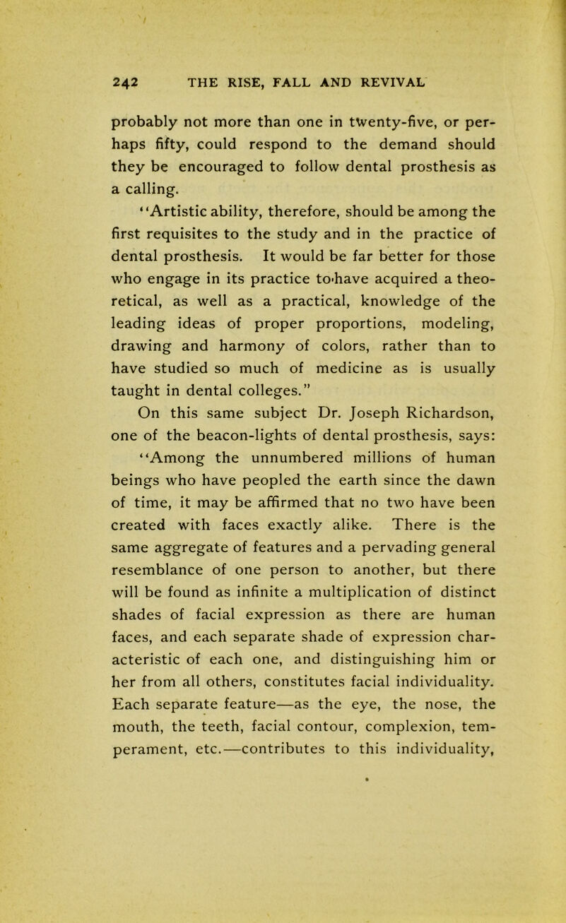 probably not more than one in twenty-five, or per- haps fifty, could respond to the demand should they be encouraged to follow dental prosthesis as a calling. “Artistic ability, therefore, should be among the first requisites to the study and in the practice of dental prosthesis. It would be far better for those who engage in its practice to-have acquired a theo- retical, as well as a practical, knowledge of the leading ideas of proper proportions, modeling, drawing and harmony of colors, rather than to have studied so much of medicine as is usually taught in dental colleges.” On this same subject Dr. Joseph Richardson, one of the beacon-lights of dental prosthesis, says: “Among the unnumbered millions of human beings who have peopled the earth since the dawn of time, it may be affirmed that no two have been created with faces exactly alike. There is the same aggregate of features and a pervading general resemblance of one person to another, but there will be found as infinite a multiplication of distinct shades of facial expression as there are human faces, and each separate shade of expression char- acteristic of each one, and distinguishing him or her from all others, constitutes facial individuality. Each separate feature—as the eye, the nose, the mouth, the teeth, facial contour, complexion, tem- perament, etc.—contributes to this individuality,