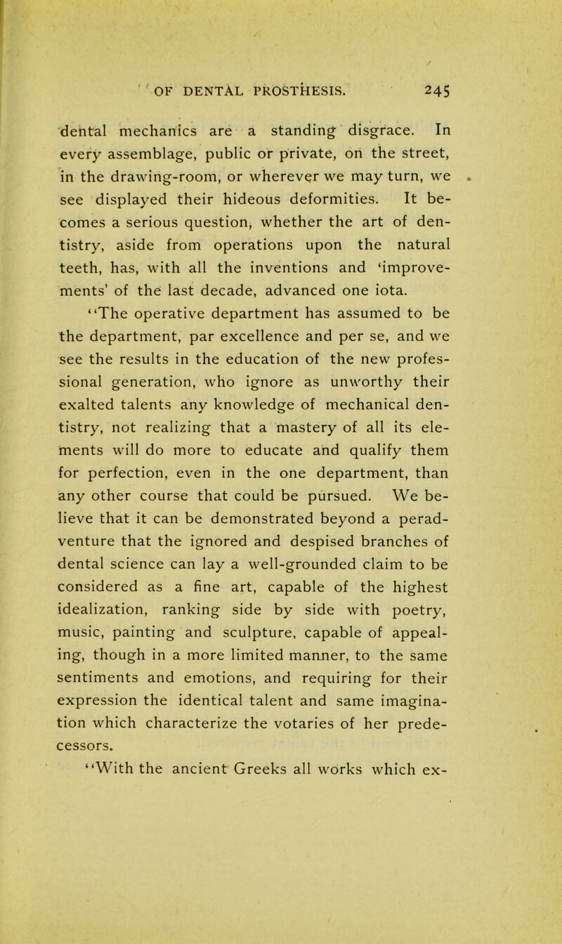 dental mechanics are a standing disgrace. In every assemblage, public or private, on the street, in the drawing-room, or wherever we may turn, we see displayed their hideous deformities. It be- comes a serious question, whether the art of den- tistry, aside from operations upon the natural teeth, has, with all the inventions and ‘improve- ments’ of the last decade, advanced one iota. “The operative department has assumed to be the department, par excellence and per se, and we see the results in the education of the new profes- sional generation, who ignore as unworthy their exalted talents any knowledge of mechanical den- tistry, not realizing that a mastery of all its ele- ments will do more to educate and qualify them for perfection, even in the one department, than any other course that could be pursued. We be- lieve that it can be demonstrated beyond a perad- venture that the ignored and despised branches of dental science can lay a well-grounded claim to be considered as a fine art, capable of the highest idealization, ranking side by side with poetry, music, painting and sculpture, capable of appeal- ing, though in a more limited manner, to the same sentiments and emotions, and requiring for their expression the identical talent and same imagina- tion which characterize the votaries of her prede- cessors. “With the ancient Greeks all works which ex-