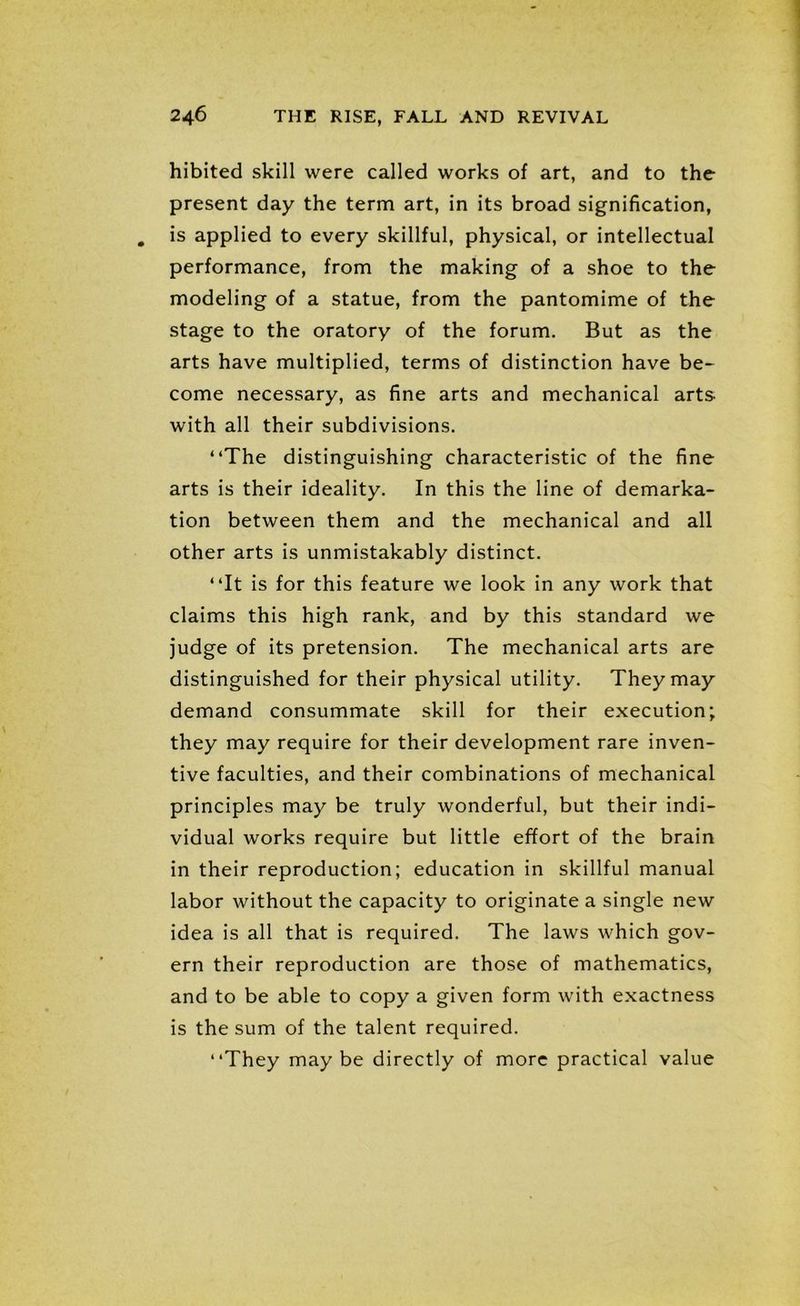 hibited skill were called works of art, and to the present day the term art, in its broad signification, is applied to every skillful, physical, or intellectual performance, from the making of a shoe to the modeling of a statue, from the pantomime of the stage to the oratory of the forum. But as the arts have multiplied, terms of distinction have be- come necessary, as fine arts and mechanical arts- with all their subdivisions. “The distinguishing characteristic of the fine arts is their ideality. In this the line of demarka- tion between them and the mechanical and all other arts is unmistakably distinct. “It is for this feature we look in any work that claims this high rank, and by this standard we judge of its pretension. The mechanical arts are distinguished for their physical utility. They may demand consummate skill for their execution; they may require for their development rare inven- tive faculties, and their combinations of mechanical principles may be truly wonderful, but their indi- vidual works require but little effort of the brain in their reproduction; education in skillful manual labor without the capacity to originate a single new idea is all that is required. The laws which gov- ern their reproduction are those of mathematics, and to be able to copy a given form with exactness is the sum of the talent required. “They maybe directly of more practical value