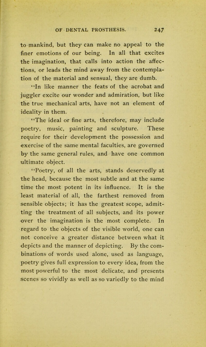 to mankind, but they can make no appeal to the finer emotions of our being. In all that excites the imagination, that calls into action the affec- tions, or leads the mind away from the contempla- tion of the material and sensual, they are dumb. “In like manner the feats of the acrobat and juggler excite our wonder and admiration, but like the true mechanical arts, have not an element of ideality in them. “The ideal or fine arts, therefore, may include poetry, music, painting and sculpture. These require for their development the possession and •exercise of the same mental faculties, are governed by the same general rules, and have one common ^ultimate object. “Poetry, of all the arts, stands deservedly at the head, because the most subtle and at the same time the most potent in its influence. It is the least material of all, the farthest removed from sensible objects; it has the greatest scope, admit- ting the treatment of all subjects, and its power -over the imagination is the most complete. In regard to the objects of the visible world, one can not conceive a greater distance between what it depicts and the manner of depicting. By the com- binations of words used alone, used as language, poetry gives full expression to every idea, from the most powerful to the most delicate, and presents .•scenes so vividly as well as so variedly to the mind