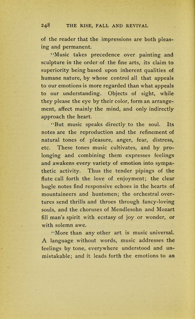 of the reader that the impressions are both pleas- ing and permanent. “Music takes precedence over painting and sculpture in the order of the fine arts, its claim to superiority being based upon inherent qualities of humane nature, by whose control all that appeals to our emotions is more regarded than what appeals to our understanding. Objects of sight, while they please the eye by their color, form an arrange- ment, affect mainly the mind, and only indirectly approach the heart. “But music speaks directly to the soul. Its notes are the reproduction and the refinement of natural tones of pleasure, anger, fear, distress, etc. These tones music cultivates, and by pro- longing and combining them expresses feelings and awakens every variety of emotion into sympa- thetic activity. Thus the tender pipings of the flute call forth the love of enjoyment; the clear bugle notes find responsive echoes in the hearts of mountaineers and huntsmen; the orchestral over- tures send thrills and throes through fancy-loving souls, and the choruses of Mendlesohn and Mozart fill man’s spirit with ecstasy of joy or wonder, or with solemn awe. “More than any other art is music universal. A language without words, music addresses the feelings by tone, everywhere understood and un- mistakable; and it leads forth the emotions to an