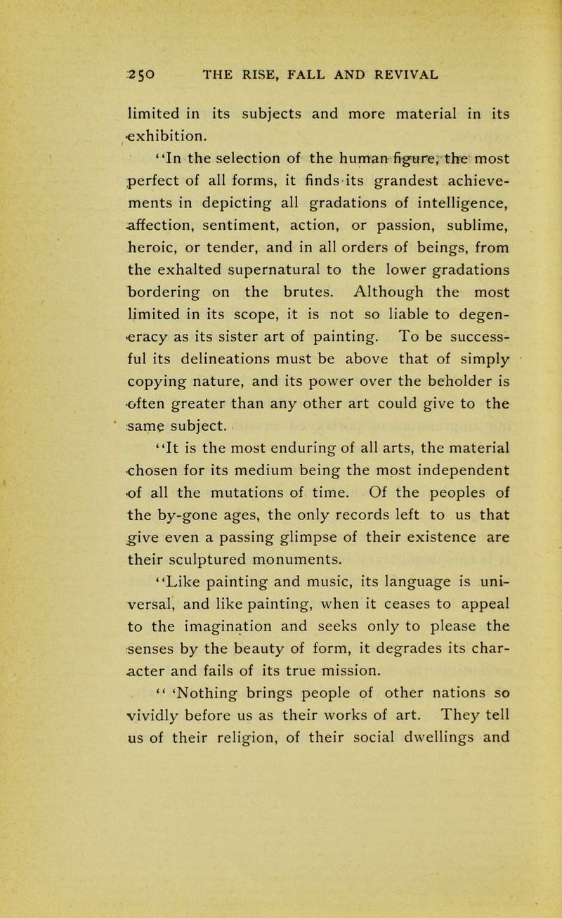 limited in its subjects and more material in its •exhibition. i “In the selection of the human figure, the most perfect of all forms, it finds its grandest achieve- ments in depicting all gradations of intelligence, affection, sentiment, action, or passion, sublime, heroic, or tender, and in all orders of beings, from the exhalted supernatural to the lower gradations bordering on the brutes. Although the most limited in its scope, it is not so liable to degen- eracy as its sister art of painting. To be success- ful its delineations must be above that of simply copying nature, and its power over the beholder is ■often greater than any other art could give to the same subject. “It is the most enduring of all arts, the material •chosen for its medium being the most independent of all the mutations of time. Of the peoples of the by-gone ages, the only records left to us that give even a passing glimpse of their existence are their sculptured monuments. “Like painting and music, its language is uni- versal, and like painting, when it ceases to appeal to the imagination and seeks only to please the senses by the beauty of form, it degrades its char- acter and fails of its true mission. “ ‘Nothing brings people of other nations so vividly before us as their works of art. They tell us of their religion, of their social dwellings and