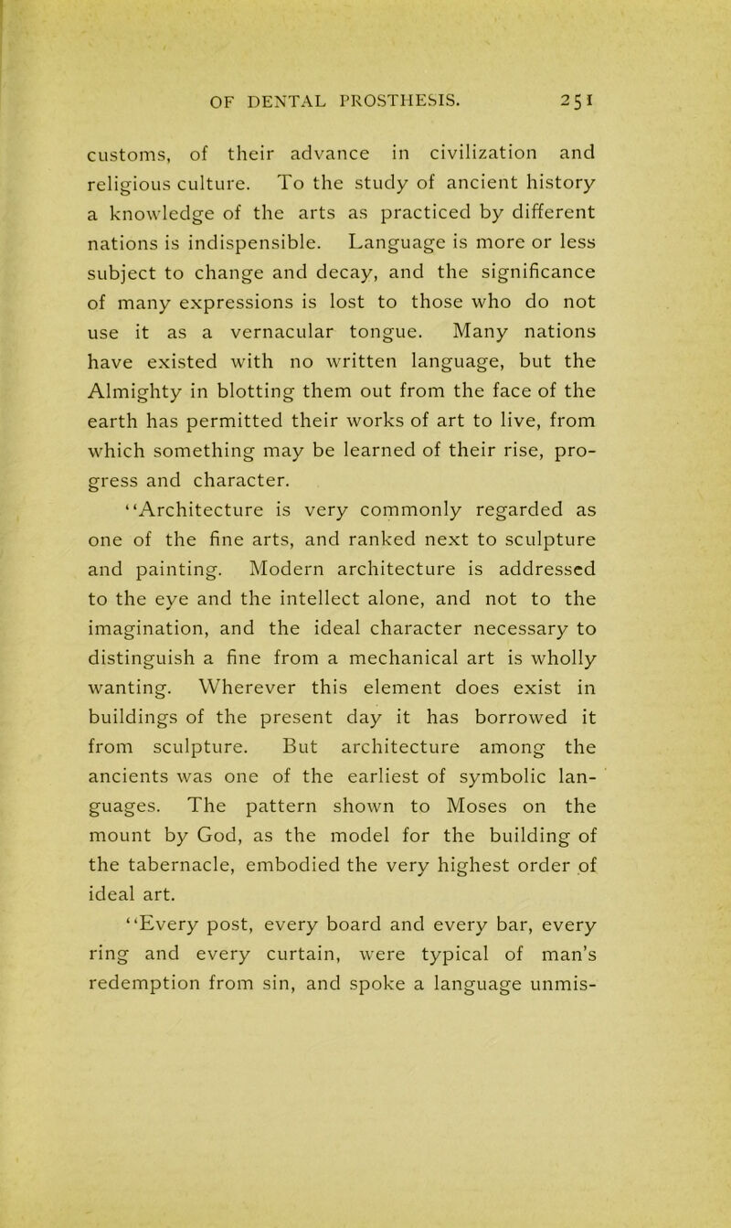 customs, of their advance in civilization and religious culture. To the study of ancient history a knowledge of the arts as practiced by different nations is indispensible. Language is more or less subject to change and decay, and the significance of many expressions is lost to those who do not use it as a vernacular tongue. Many nations have existed with no written language, but the Almighty in blotting them out from the face of the earth has permitted their works of art to live, from which something may be learned of their rise, pro- gress and character. “Architecture is very commonly regarded as one of the fine arts, and ranked next to sculpture and painting. Modern architecture is addressed to the eye and the intellect alone, and not to the imagination, and the ideal character necessary to distinguish a fine from a mechanical art is wholly wanting. Wherever this element does exist in buildings of the present day it has borrowed it from sculpture. But architecture among the ancients was one of the earliest of symbolic lan- guages. The pattern shown to Moses on the mount by God, as the model for the building of the tabernacle, embodied the very highest order of ideal art. “Every post, every board and every bar, every ring and every curtain, were typical of man’s redemption from sin, and spoke a language unmis-