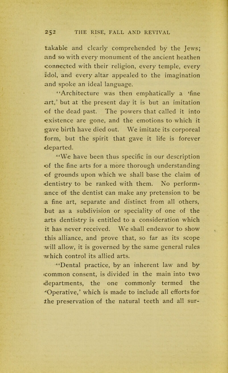 Itakable and clearly comprehended by the Jews; and so with every monument of the ancient heathen connected with their religion, every temple, every iidol, and every altar appealed to the imagination and spoke an ideal language. “Architecture was then emphatically a ‘fine art,’ but at the present day it is but an imitation «of the dead past. The powers that called it into •existence are gone, and the emotions to which it gave birth have died out. We imitate its corporeal form, but the spirit that gave it life is forever departed. “We have been thus specific in our description •of the fine arts for a more thorough understanding of grounds upon which we shall base the claim of dentistry to be ranked with them. No perform- ance o'f the dentist can make any pretension to be a fine art, separate and distinct from all others, but as a subdivision or speciality of one of the arts dentistry is entitled to a consideration which it has never received. We shall endeavor to show this alliance, and prove that, so far as its scope will allow, it is governed by the same general rules xwhich control its allied arts. “Dental practice, by an inherent law and by •common consent, is divided in the main into two departments, the one commonly termed the ■‘Operative,’ which is made to include all efforts for the preservation of the natural teeth and all sur-