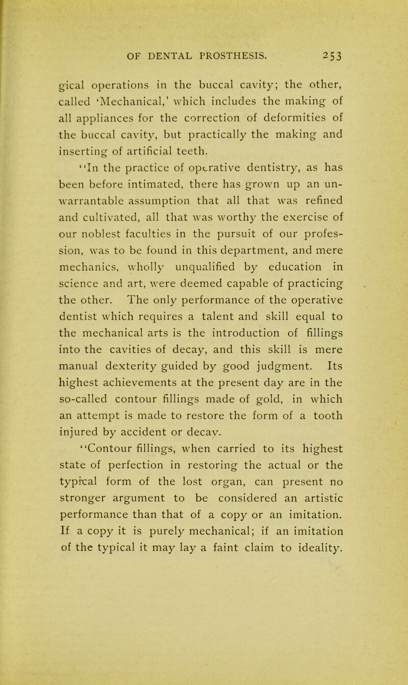 gical operations in the buccal cavity; the other, called ‘Mechanical,’ which includes the making of all appliances for the correction of deformities of the buccal cavity, but practically the making and inserting of artificial teeth. “In the practice of operative dentistry, as has been before intimated, there has grown up an un- warrantable assumption that all that was refined and cultivated, all that was worthy the exercise of our noblest faculties in the pursuit of our profes- sion, was to be found in this department, and mere mechanics, wholly unqualified by education in science and art, were deemed capable of practicing the other. The only performance of the operative dentist which requires a talent and skill equal to the mechanical arts is the introduction of fillings into the cavities of decay, and this skill is mere manual dexterity guided by good judgment. Its highest achievements at the present day are in the so-called contour fillings made of gold, in which an attempt is made to restore the form of a tooth injured by accident or decay. “Contour fillings, when carried to its highest state of perfection in restoring the actual or the typical form of the lost organ, can present no stronger argument to be considered an artistic performance than that of a copy or an imitation. If a copy it is purely mechanical; if an imitation of the typical it may lay a faint claim to ideality.