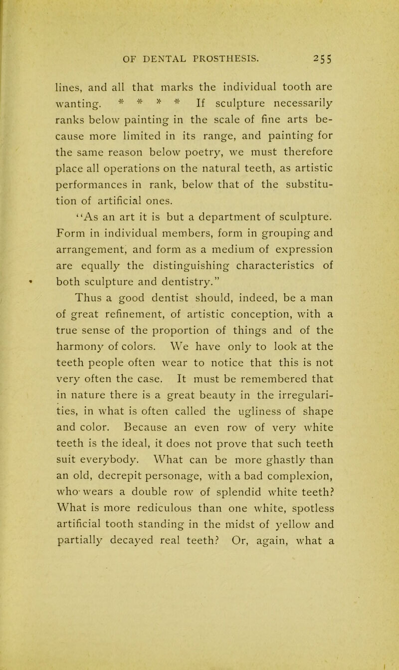 lines, and all that marks the individual tooth are wanting. * * * * If sculpture necessarily ranks below painting in the scale of fine arts be- cause more limited in its range, and painting for the same reason below poetry, we must therefore place all operations on the natural teeth, as artistic performances in rank, below that of the substitu- tion of artificial ones. “As an art it is but a department of sculpture. Form in individual members, form in grouping and arrangement, and form as a medium of expression are equally the distinguishing characteristics of both sculpture and dentistry.” Thus a good dentist should, indeed, be a man of great refinement, of artistic conception, with a true sense of the proportion of things and of the harmony of colors. We have only to look at the teeth people often wear to notice that this is not very often the case. It must be remembered that in nature there is a great beauty in the irregulari- ties, in what is often called the ugliness of shape and color. Because an even row of very white teeth is the ideal, it does not prove that such teeth suit everybody. What can be more ghastly than an old, decrepit personage, with a bad complexion, who-wears a double row of splendid white teeth? What is more rediculous than one white, spotless artificial tooth standing in the midst of yellow and partially decayed real teeth? Or, again, what a