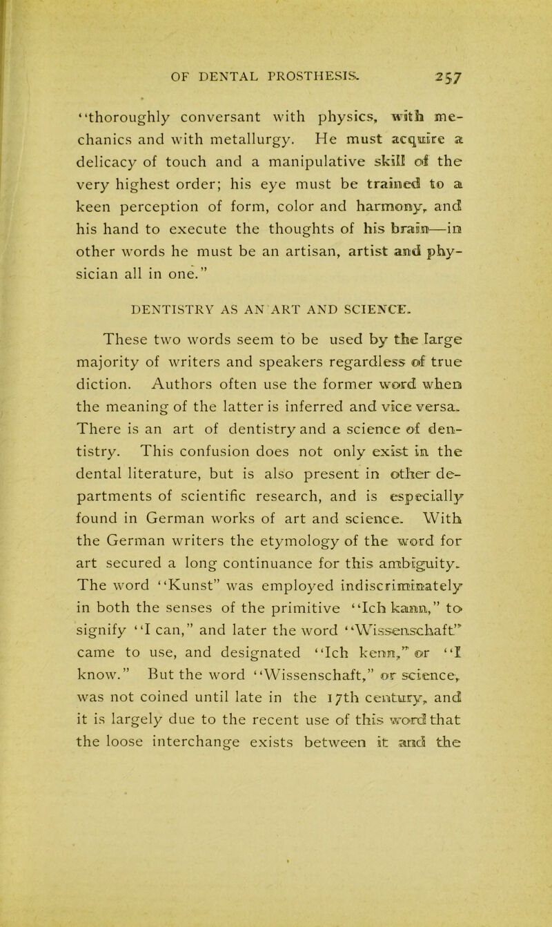 “thoroughly conversant with physics, with me- chanics and with metallurgy. He must acquire a delicacy of touch and a manipulative skill of the very highest order; his eye must be trained to a keen perception of form, color and harmony, and his hand to execute the thoughts of his brain—in other words he must be an artisan, artist and phy- sician all in one.” DENTISTRY AS AN ART AND SCIENCE, These two words seem to be used by the large majority of writers and speakers regardless of true diction. Authors often use the former word when the meaning of the latter is inferred and vice versa. There is an art of dentistry and a science of den- tistry. This confusion does not only exist in. the dental literature, but is also present in other de- partments of scientific research, and is especially found in German works of art and science. With the German writers the etymology of the word for art secured a long continuance for this ambigaiity. The word “Kunst” was employed indiscriminately in both the senses of the primitive “Ichkaim,” to signify “I can,” and later the word “Wissenschaft”- came to use, and designated “Ich kenm/’’ or “I know.” But the word “Wissenschaft,” or science,, was not coined until late in the 17th century, and it is largely due to the recent use of this word that the loose interchange exists between it and the
