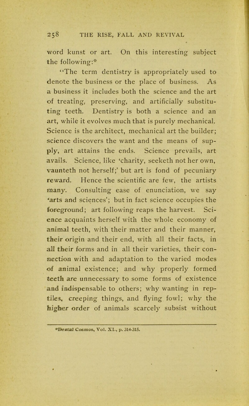 word kunst or art. On this interesting subject the following:* “The term dentistry is appropriately used to denote the business or the place of business. As a business it includes both the science and the art of treating, preserving, and artificially substitu- ting teeth. Dentistry is both a science and an art, while it evolves much that is purely mechanical. Science is the architect, mechanical art the builder; science discovers the want and the means of sup- ply, art attains the ends. Science prevails, art avails. Science, like ‘charity, seeketh not her own, vaunteth not herself;’ but art is fond of pecuniary reward. Hence the scientific are few, the artists many. Consulting ease of enunciation, we say ■“arts and sciences’; but in fact science occupies the foreground; art following reaps the harvest. Sci- ence acquaints herself with the whole economy of animal teeth, with their matter and their manner, their origin and their end, with all their facts, in all their forms and in all their varieties, their con- nection with and adaptation to the varied modes of animal existence; and why properly formed teeth are unnecessary to some forms of existence and indispensable to others; why wanting in rep- tiles, creeping things, and flying fowl; why the higher order of animals scarcely subsist without Cosmos, Vol. XI., p. 314-315.
