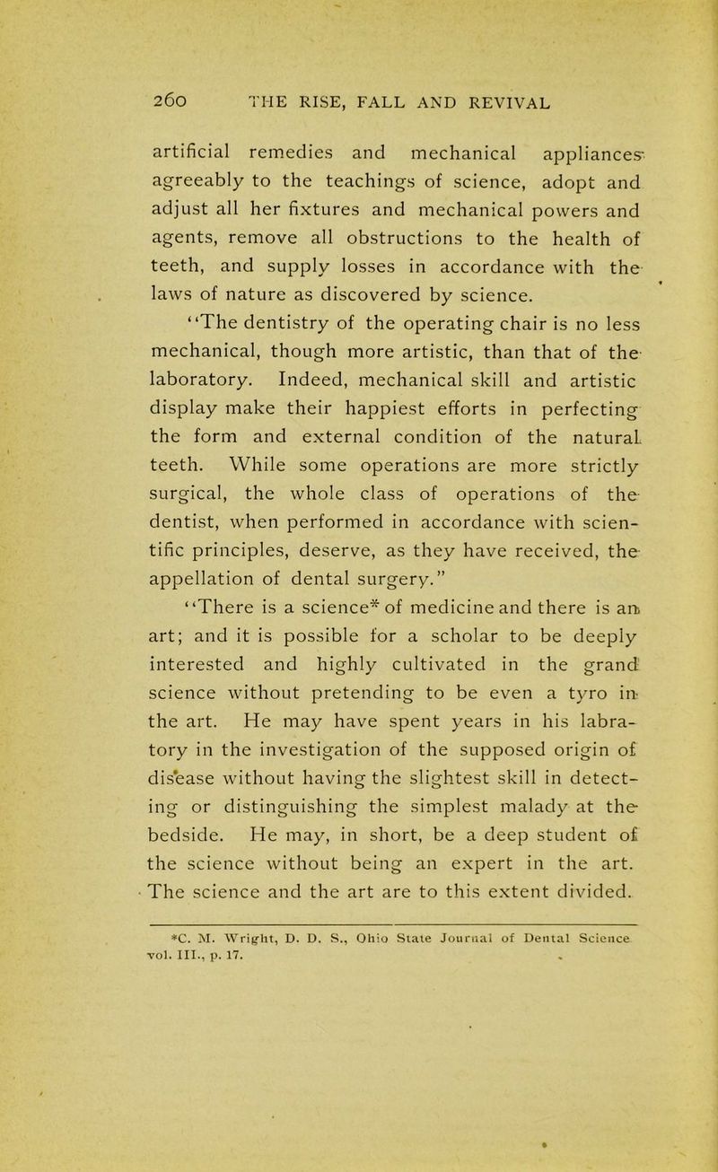 artificial remedies and mechanical appliances' agreeably to the teachings of science, adopt and adjust all her fixtures and mechanical powers and agents, remove all obstructions to the health of teeth, and supply losses in accordance with the laws of nature as discovered by science. “The dentistry of the operating chair is no less mechanical, though more artistic, than that of the laboratory. Indeed, mechanical skill and artistic display make their happiest efforts in perfecting the form and external condition of the natural teeth. While some operations are more strictly surgical, the whole class of operations of the- dentist, when performed in accordance with scien- tific principles, deserve, as they have received, the appellation of dental surgery.” “There is a science* of medicine and there is art art; and it is possible for a scholar to be deeply interested and highly cultivated in the grand science without pretending to be even a tyro in- the art. He may have spent years in his labra- tory in the investigation of the supposed origin of disease without having the slightest skill in detect- ing or distinguishing the simplest malady at the bedside. He may, in short, be a deep student of the science without being an expert in the art. The science and the art are to this extent divided. *C. M. Wright, D. D. S., Ohio State Journal of Dental Science toI. III., p. 17.