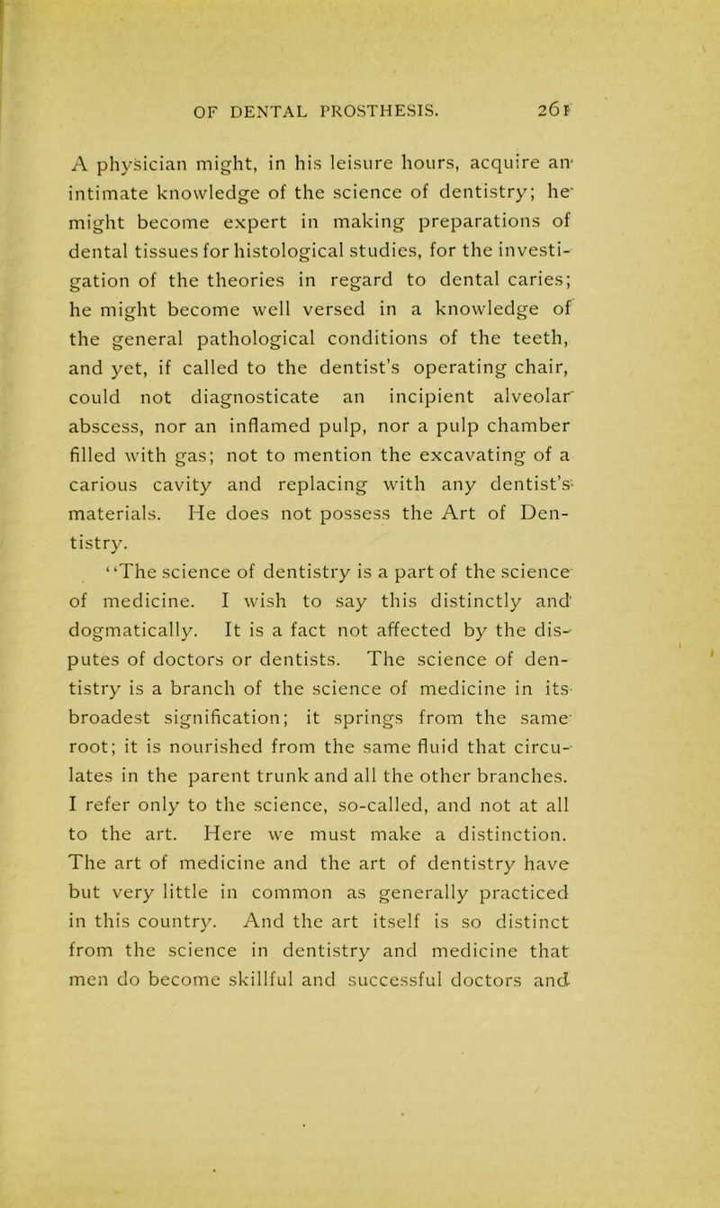 A physician might, in his leisure hours, acquire an- intimate knowledge of the science of dentistry; he' might become expert in making preparations of dental tissues for histological studies, for the investi- gation of the theories in regard to dental caries; he might become well versed in a knowledge of the general pathological conditions of the teeth, and yet, if called to the dentist’s operating chair, could not diagnosticate an incipient alveolar abscess, nor an inflamed pulp, nor a pulp chamber filled with gas; not to mention the excavating of a carious cavity and replacing with any dentist’s- materials. He does not possess the Art of Den- tistry. “The science of dentistry is a part of the science of medicine. I wish to say this distinctly and’ dogmatically. It is a fact not affected by the dis- putes of doctors or dentists. The science of den- tistry is a branch of the science of medicine in its broadest signification; it springs from the same- root; it is nourished from the same fluid that circu- lates in the parent trunk and all the other branches. I refer only to the science, so-called, and not at all to the art. Here we must make a distinction. The art of medicine and the art of dentistry have but very little in common as generally practiced in this country. And the art itself is so distinct from the science in dentistry and medicine that men do become skillful and successful doctors and-