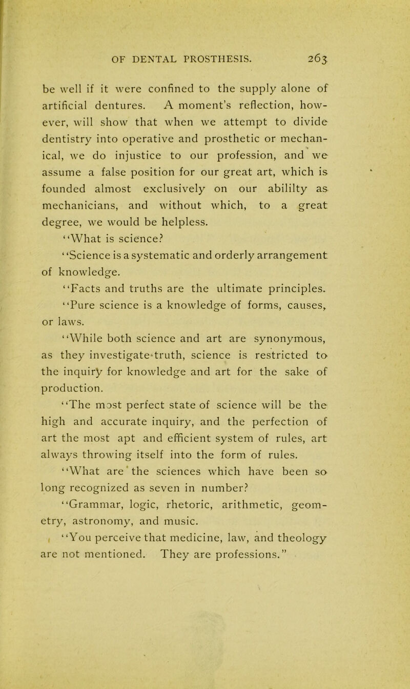 be well if it were confined to the supply alone of artificial dentures. A moment’s reflection, how- ever, will show that when we attempt to divide dentistry into operative and prosthetic or mechan- *» ical, we do injustice to our profession, and we assume a false position for our great art, which is founded almost exclusively on our abililty as mechanicians, and without which, to a great degree, we would be helpless. “What is science? ‘ ‘Science is a systematic and orderly arrangement of knowledge. “Facts and truths are the ultimate principles. “Pure science is a knowledge of forms, causes, or laws. “While both science and art are synonymous, as they investigate-truth, science is restricted to the inquiry for knowledge and art for the sake of production. “The most perfect state of science will be the high and accurate inquiry, and the perfection of art the most apt and efficient system of rules, art always throwing itself into the form of rules. “What are the sciences which have been so long recognized as seven in number? “Grammar, logic, rhetoric, arithmetic, geom- etry, astronomy, and music. , “You perceive that medicine, law, and theology are not mentioned. They are professions.”