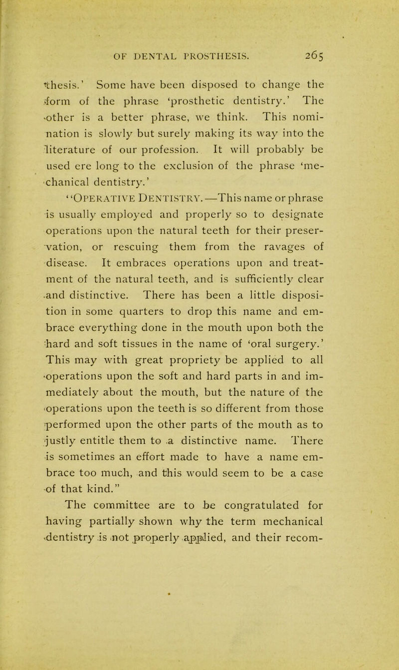 ■thesis.’ Some have been disposed to change the iform of the phrase ‘prosthetic dentistry.’ The ■other is a better phrase, we think. This nomi- nation is slowly but surely making its way into the literature of our profession. It will probably be used ere long to the exclusion of the phrase ‘me- chanical dentistry.’ “Operative Dentistry.—This name or phrase is usually employed and properly so to designate operations upon the natural teeth for their preser- vation, or rescuing them from the ravages of disease. It embraces operations upon and treat- ment of the natural teeth, and is sufficiently clear •and distinctive. There has been a little disposi- tion in some quarters to drop this name and em- brace everything done in the mouth upon both the hard and soft tissues in the name of ‘oral surgery.’ This may with great propriety be applied to all •operations upon the soft and hard parts in and im- mediately about the mouth, but the nature of the •operations upon the teeth is so different from those ■performed upon the other parts of the mouth as to •justly entitle them to a distinctive name. There is sometimes an effort made to have a name em- brace too much, and this would seem to be a case of that kind.” The committee are to be congratulated for having partially shown why the term mechanical •dentistry is not properly applied, and their recom-