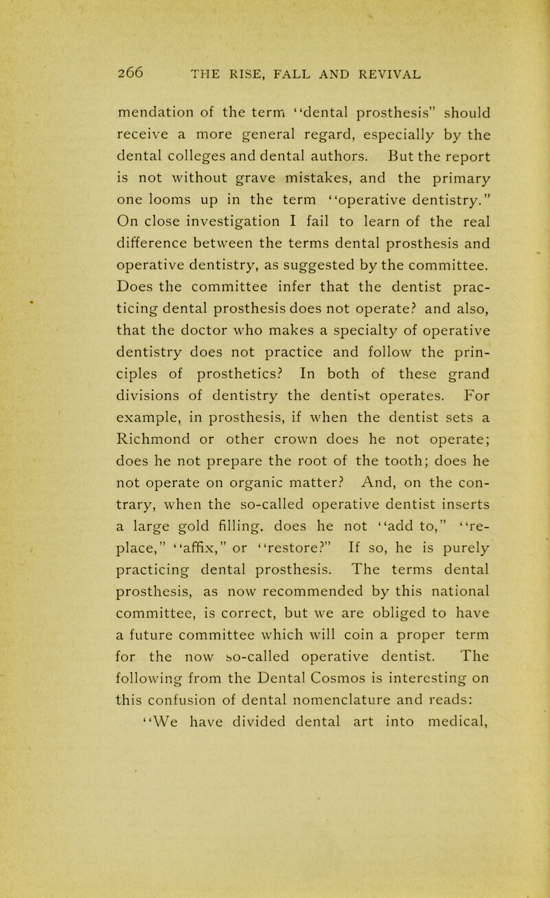 mendation of the term “dental prosthesis” should receive a more general regard, especially by the dental colleges and dental authors. But the report is not without grave mistakes, and the primary one looms up in the term “operative dentistry.” On close investigation I fail to learn of the real difference between the terms dental prosthesis and operative dentistry, as suggested by the committee. Does the committee infer that the dentist prac- ticing dental prosthesis does not operate? and also, that the doctor who makes a specialty of operative dentistry does not practice and follow the prin- ciples of prosthetics? In both of these grand divisions of dentistry the dentist operates. For example, in prosthesis, if when the dentist sets a Richmond or other crown does he not operate; does he not prepare the root of the tooth; does he not operate on organic matter? And, on the con- trary, when the so-called operative dentist inserts a large gold filling, does he not “add to,” “re- place,” “affix,” or “restore?” If so, he is purely practicing dental prosthesis. The terms dental prosthesis, as now recommended by this national committee, is correct, but we are obliged to have a future committee which will coin a proper term for the now so-called operative dentist. The following from the Dental Cosmos is interesting on this confusion of dental nomenclature and reads: “We have divided dental art into medical,