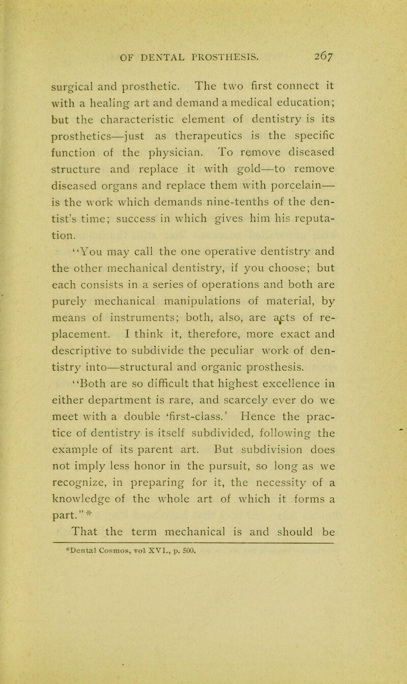 surgical and prosthetic. The two first connect it with a healing art and demand a medical education; but the characteristic element of dentistry is its prosthetics—just as therapeutics is the specific function of the physician. To remove diseased structure and replace it with gold—to remove diseased organs and replace them with porcelain— is the work which demands nine-tenths of the den- tist’s time; success in which gives him his reputa- tion. “You may call the one operative dentistry and the other mechanical dentistry, if you choose; but each consists in a series of operations and both are purely mechanical manipulations of material, by means of instruments; both, also, are apts of re- placement. I think it, therefore, more exact and descriptive to subdivide the peculiar work of den- tistry into—structural and organic prosthesis. “Both are so difficult that highest excellence in either department is rare, and scarcely ever do we meet with a double ‘first-class.’ Hence the prac- tice of dentistry is itself subdivided, following the example of its parent art. But subdivision does not imply less honor in the pursuit, so long as we recognize, in preparing for it, the necessity of a knowledge of the whole art of which it forms a part. ” * That the term mechanical is and should be