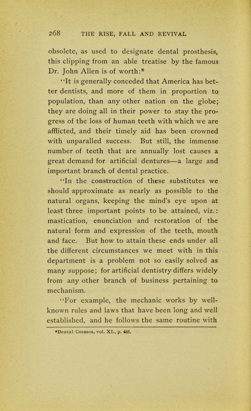 obsolete, as used to designate dental prosthesis, this clipping from an able treatise by the famous Dr. John Allen is of worth:* “It is generally conceded that America has bet- ter dentists, and more of them in proportion to population, than any other nation on the globe; they are doing all in their power to stay the pro- gress of the loss of human teeth with which we are afflicted, and their timely aid has been crowned with unparalled success. But still, the immense number of teeth that are annually lost causes a great demand for artificial dentures—a large and important branch of dental practice. “In the construction of these substitutes we should approximate as nearly as possible to the natural organs, keeping the mind’s eye upon at least three important points to be attained, viz.: mastication, enunciation and restoration of the natural form and expression of the teeth, mouth and face. But how to attain these ends under all the different circumstances we meet with in this department is a problem not so easily solved as many suppose; for artificial dentistry differs widely from any other branch of business pertaining to mechanism. “For example, the mechanic works by well- known rules and laws that have been long and well established, and he follows the same routine with