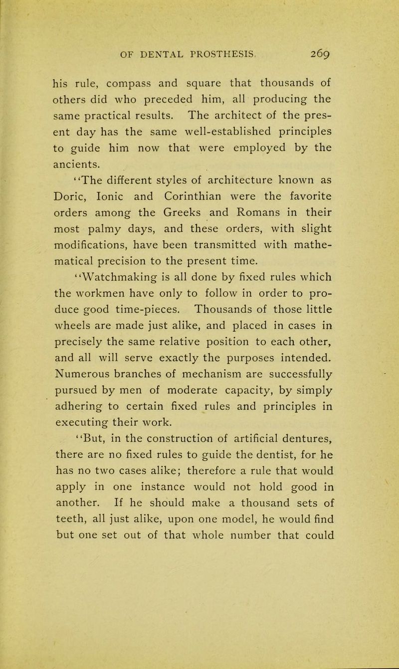 his rule, compass and square that thousands of others did who preceded him, all producing the same practical results. The architect of the pres- ent day has the same well-established principles to guide him now that were employed by the ancients. “The different styles of architecture known as Doric, Ionic and Corinthian were the favorite orders among the Greeks and Romans in their most palmy days, and these orders, with slight modifications, have been transmitted with mathe- matical precision to the present time. “Watchmaking is all done by fixed rules which the workmen have only to follow in order to pro- duce good time-pieces. Thousands of those little wheels are made just alike, and placed in cases in precisely the same relative position to each other, and all will serve exactly the purposes intended. Numerous branches of mechanism are successfully pursued by men of moderate capacity, by simply adhering to certain fixed rules and principles in executing their work. “But, in the construction of artificial dentures, there are no fixed rules to guide the dentist, for he has no two cases alike; therefore a rule that would apply in one instance would not hold good in another. If he should make a thousand sets of teeth, all just alike, upon one model, he would find but one set out of that whole number that could