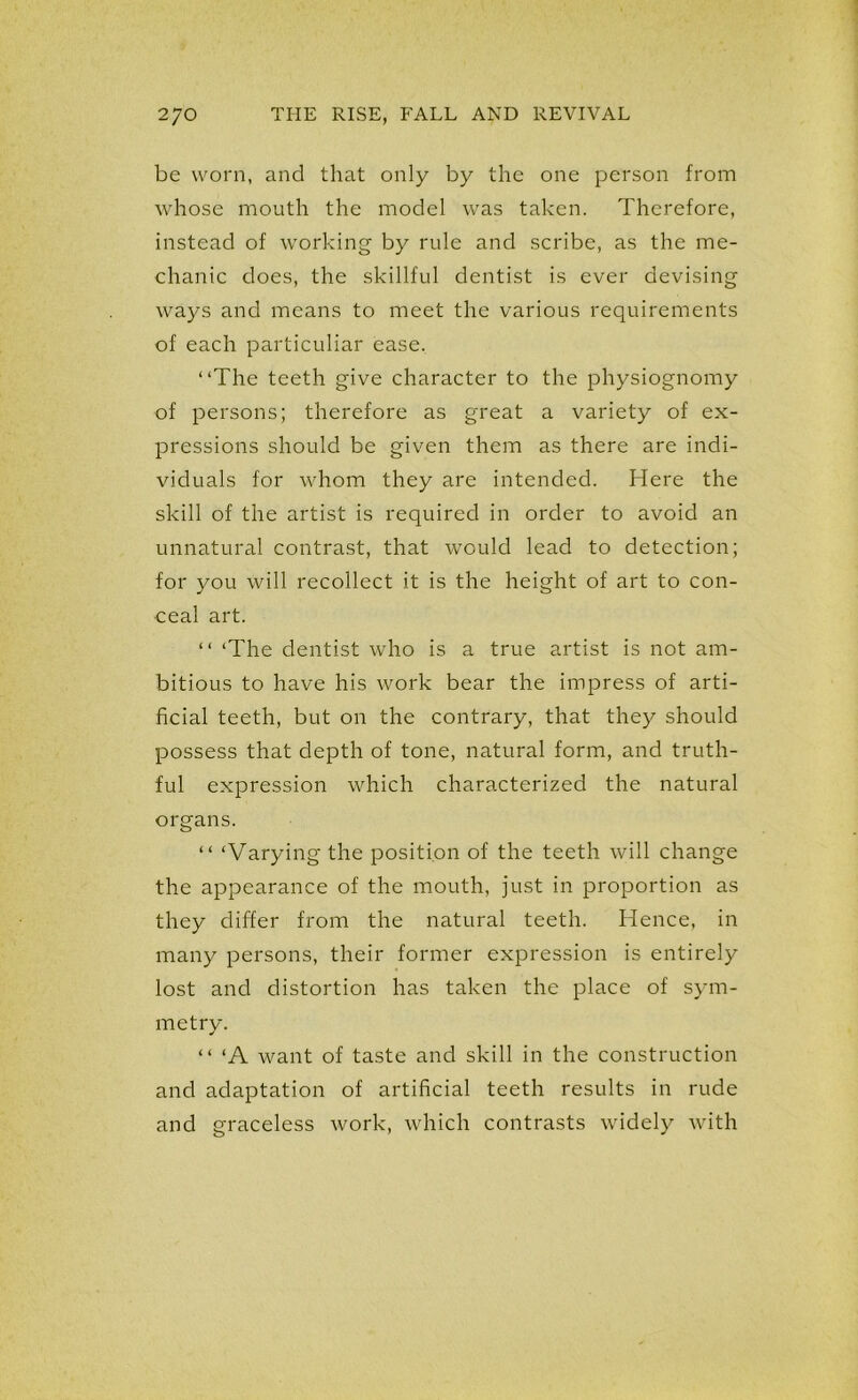 be worn, and that only by the one person from whose mouth the model was taken. Therefore, instead of working by rule and scribe, as the me- chanic does, the skillful dentist is ever devising ways and means to meet the various requirements of each particuliar ease. “The teeth give character to the physiognomy of persons; therefore as great a variety of ex- pressions should be given them as there are indi- viduals for whom they are intended. Here the skill of the artist is required in order to avoid an unnatural contrast, that would lead to detection; for you will recollect it is the height of art to con- ceal art. “ ‘The dentist who is a true artist is not am- bitious to have his work bear the impress of arti- ficial teeth, but on the contrary, that they should possess that depth of tone, natural form, and truth- ful expression which characterized the natural organs. “ ‘Varying the position of the teeth will change the appearance of the mouth, just in proportion as they differ from the natural teeth. Hence, in many persons, their former expression is entirely lost and distortion has taken the place of sym- metry. “ ‘A want of taste and skill in the construction and adaptation of artificial teeth results in rude and graceless work, which contrasts widely with