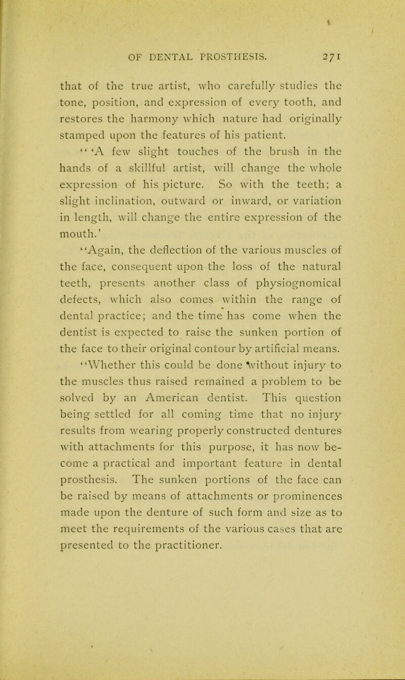 that of the true artist, who carefully studies the tone, position, and expression of every tooth, and restores the harmony which nature had originally stamped upon the features of his patient. “ ‘A few slight touches of the brush in the hands of a skillful artist, will change the whole expression of his picture. So with the teeth; a slight inclination, outward or inward, or variation in length, will change the entire expression of the mouth.’ “Again, the deflection of the various muscles of the face, consequent upon the loss of the natural teeth, presents another class of physiognomical defects, which also comes within the range of dental practice; and the time has come when the dentist is expected to raise the sunken portion of the face to their original contour by artificial means. “Whether this could be done without injury to the muscles thus raised remained a problem to be solved by an American dentist. This question being settled for all coming time that no injury results from wearing properly constructed dentures with attachments for this purpose, it has now be- come a practical and important feature in dental prosthesis. The sunken portions of the face can be raised by means of attachments or prominences made upon the denture of such form and size as to meet the requirements of the various cases that are presented to the practitioner.