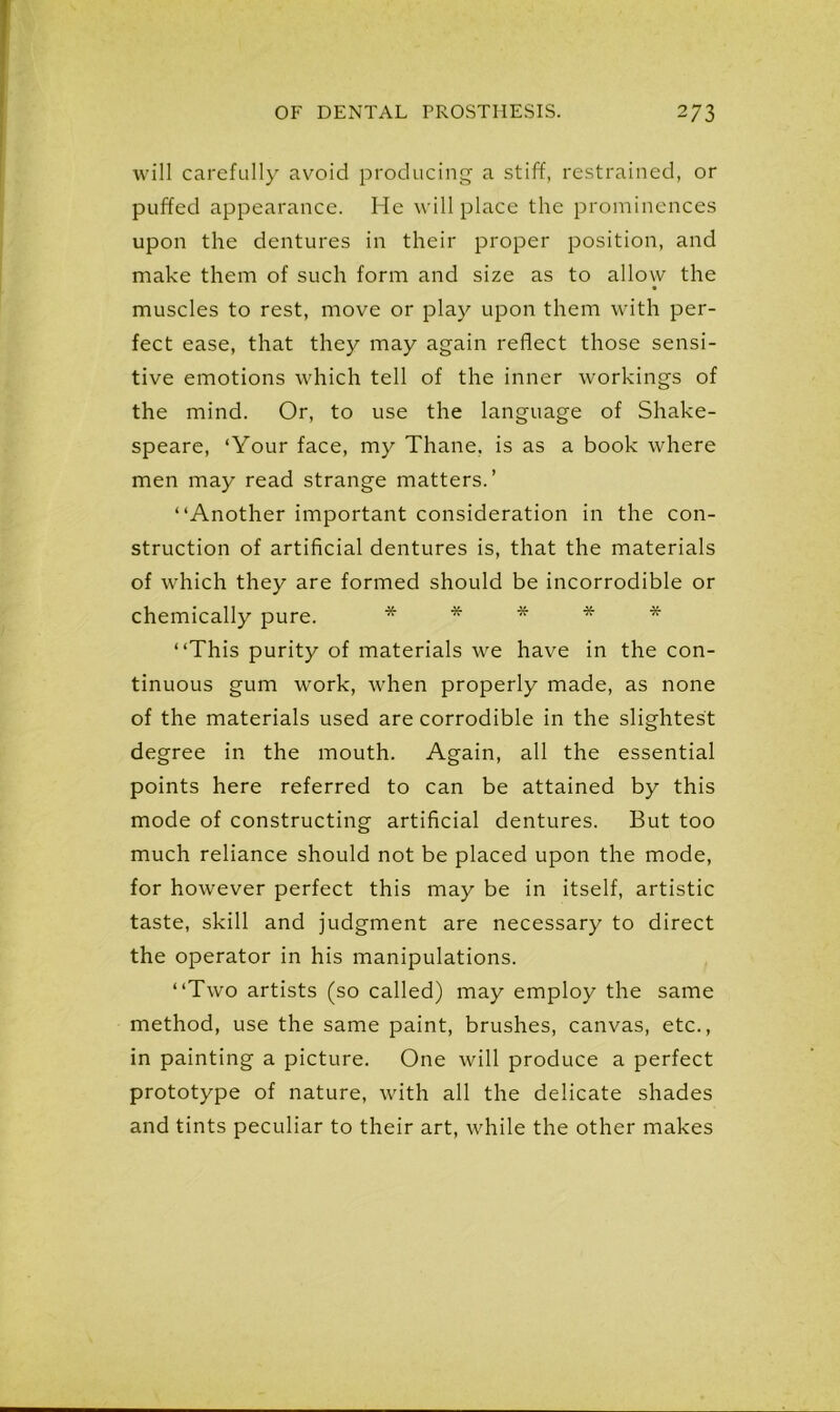 will carefully avoid producing a stiff, restrained, or puffed appearance. He will place the prominences upon the dentures in their proper position, and make them of such form and size as to allow the muscles to rest, move or play upon them with per- fect ease, that they may again reflect those sensi- tive emotions which tell of the inner workings of the mind. Or, to use the language of Shake- speare, ‘Your face, my Thane, is as a book where men may read strange matters.’ “Another important consideration in the con- struction of artificial dentures is, that the materials of which they are formed should be incorrodible or chemically pure. * * * * * “This purity of materials we have in the con- tinuous gum work, when properly made, as none of the materials used are corrodible in the slightest degree in the mouth. Again, all the essential points here referred to can be attained by this mode of constructing artificial dentures. But too much reliance should not be placed upon the mode, for however perfect this may be in itself, artistic taste, skill and judgment are necessary to direct the operator in his manipulations. “Two artists (so called) may employ the same method, use the same paint, brushes, canvas, etc., in painting a picture. One will produce a perfect prototype of nature, with all the delicate shades and tints peculiar to their art, while the other makes