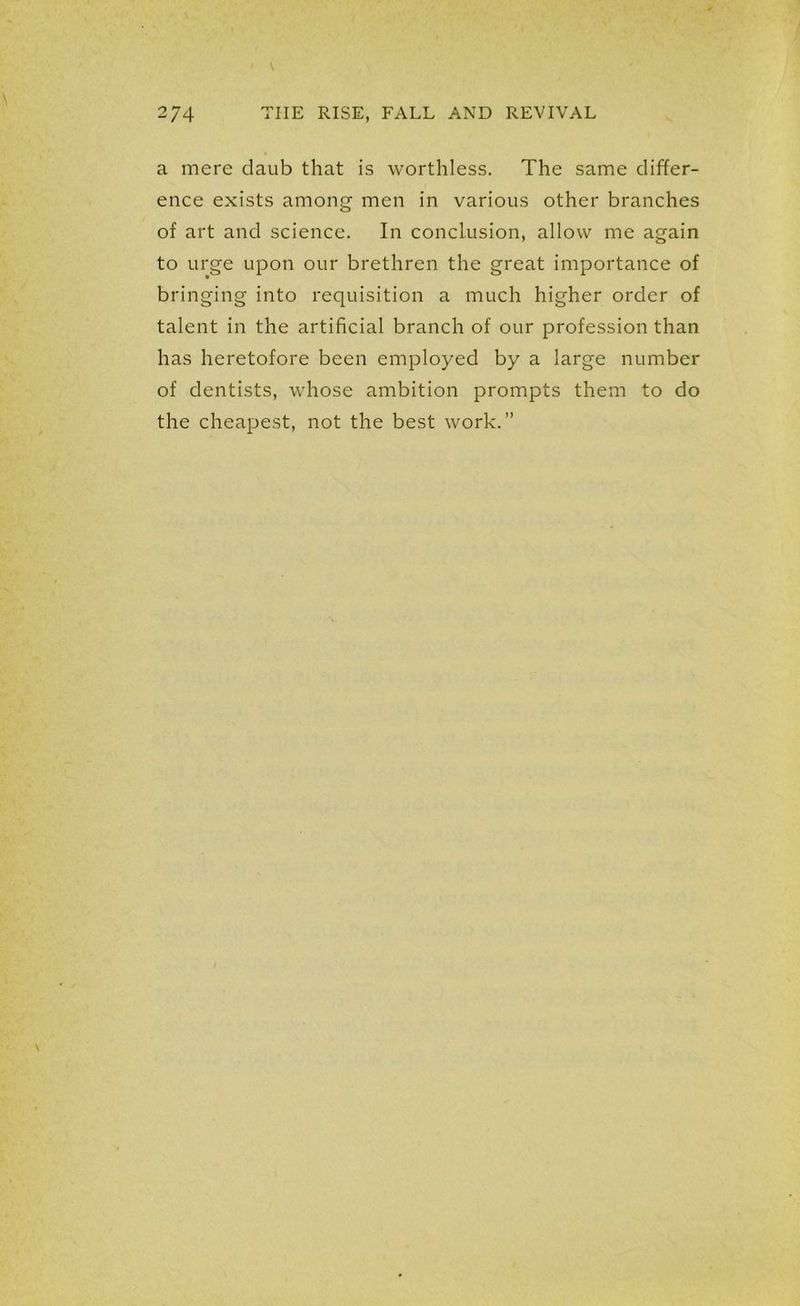 a mere daub that is worthless. The same differ- ence exists among men in various other branches of art and science. In conclusion, allow me again to urge upon our brethren the great importance of bringing into requisition a much higher order of talent in the artificial branch of our profession than has heretofore been employed by a large number of dentists, whose ambition prompts them to do the cheapest, not the best work.”