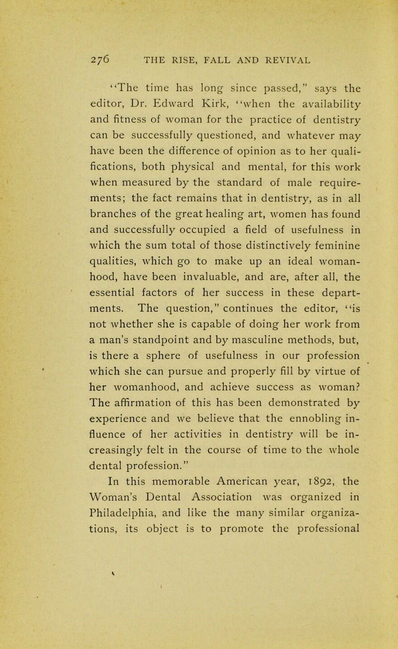 “The time has long since passed,” says the editor, Dr. Edward Kirk, “when the availability and fitness of woman for the practice of dentistry can be successfully questioned, and whatever may have been the difference of opinion as to her quali- fications, both physical and mental, for this work when measured by the standard of male require- ments; the fact remains that in dentistry, as in all branches of the great healing art, women has found and successfully occupied a field of usefulness in which the sum total of those distinctively feminine qualities, which go to make up an ideal woman- hood, have been invaluable, and are, after all, the essential factors of her success in these depart- ments. The question,” continues the editor, “is not whether she is capable of doing her work from a man’s standpoint and by masculine methods, but, is there a sphere of usefulness in our profession which she can pursue and properly fill by virtue of her womanhood, and achieve success as woman? The affirmation of this has been demonstrated by experience and we believe that the ennobling in- fluence of her activities in dentistry will be in- creasingly felt in the course of time to the whole dental profession.” In this memorable American year, 1892, the Woman’s Dental Association was organized in Philadelphia, and like the many similar organiza- tions, its object is to promote the professional V