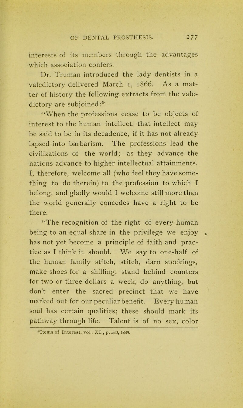 interests of its members through the advantages which association confers. Dr. Truman introduced the lady dentists in a valedictory delivered March I, 1866. As a mat- ter of history the following extracts from the vale- dictory are subjoined:* “When the professions cease to be objects of interest to the human intellect, that intellect may be said to be in its decadence, if it has not already lapsed into barbarism. The professions lead the civilizations of the world; as they advance the nations advance to higher intellectual attainments. I, therefore, welcome all (who feel they have some- thing to do therein) to the profession to which I belong, and gladly would I welcome still more than the world generally concedes have a right to be there. “The recognition of the right of every human being to an equal share in the privilege we enjoy has not yet become a principle of faith and prac- tice as I think it should. We say to one-half of the human family stitch, stitch, darn stockings, make shoes for a shilling, stand behind counters for two or three dollars a week, do anything, but don’t enter the sacred precinct that we have marked out for our peculiar benefit. Every human soul has certain qualities; these should mark its pathway through life. Talent is of no sex, color *Items of Interest, vol. XI., p. 530, 1889.