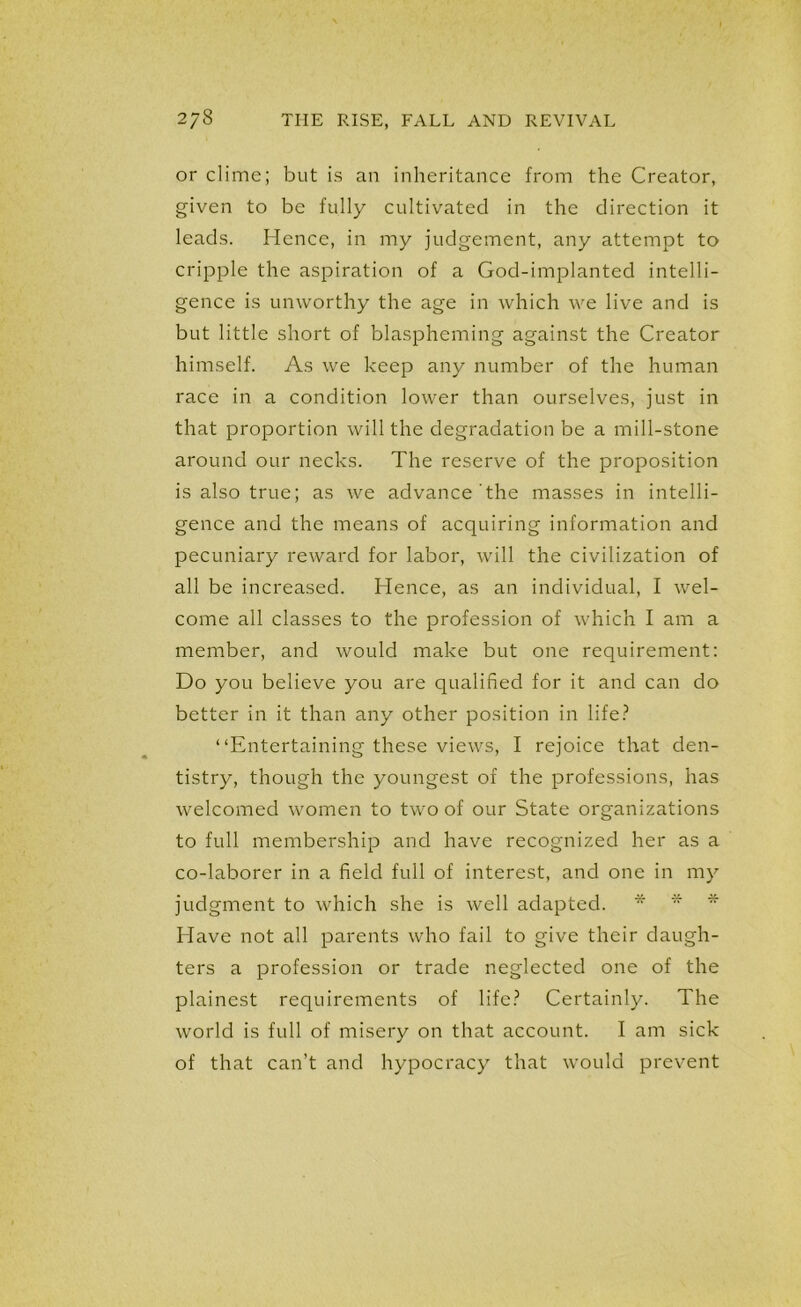 or clime; but is an inheritance from the Creator, given to be fully cultivated in the direction it leads. Hence, in my judgement, any attempt to cripple the aspiration of a God-implanted intelli- gence is unworthy the age in which we live and is but little short of blaspheming against the Creator himself. As we keep any number of the human race in a condition lower than ourselves, just in that proportion will the degradation be a mill-stone around our necks. The reserve of the proposition is also true; as we advance the masses in intelli- gence and the means of acquiring information and pecuniary reward for labor, will the civilization of all be increased. Hence, as an individual, I wel- come all classes to the profession of which I am a member, and would make but one requirement: Do you believe you are qualified for it and can do better in it than any other position in life? “Entertaining these views, I rejoice that den- tistry, though the youngest of the professions, has welcomed women to two of our State organizations to full membership and have recognized her as a co-laborer in a field full of interest, and one in my judgment to which she is well adapted. *  * Have not all parents who fail to give their daugh- ters a profession or trade neglected one of the plainest requirements of life? Certainly. The world is full of misery on that account. I am sick of that can’t and hypocracy that would prevent