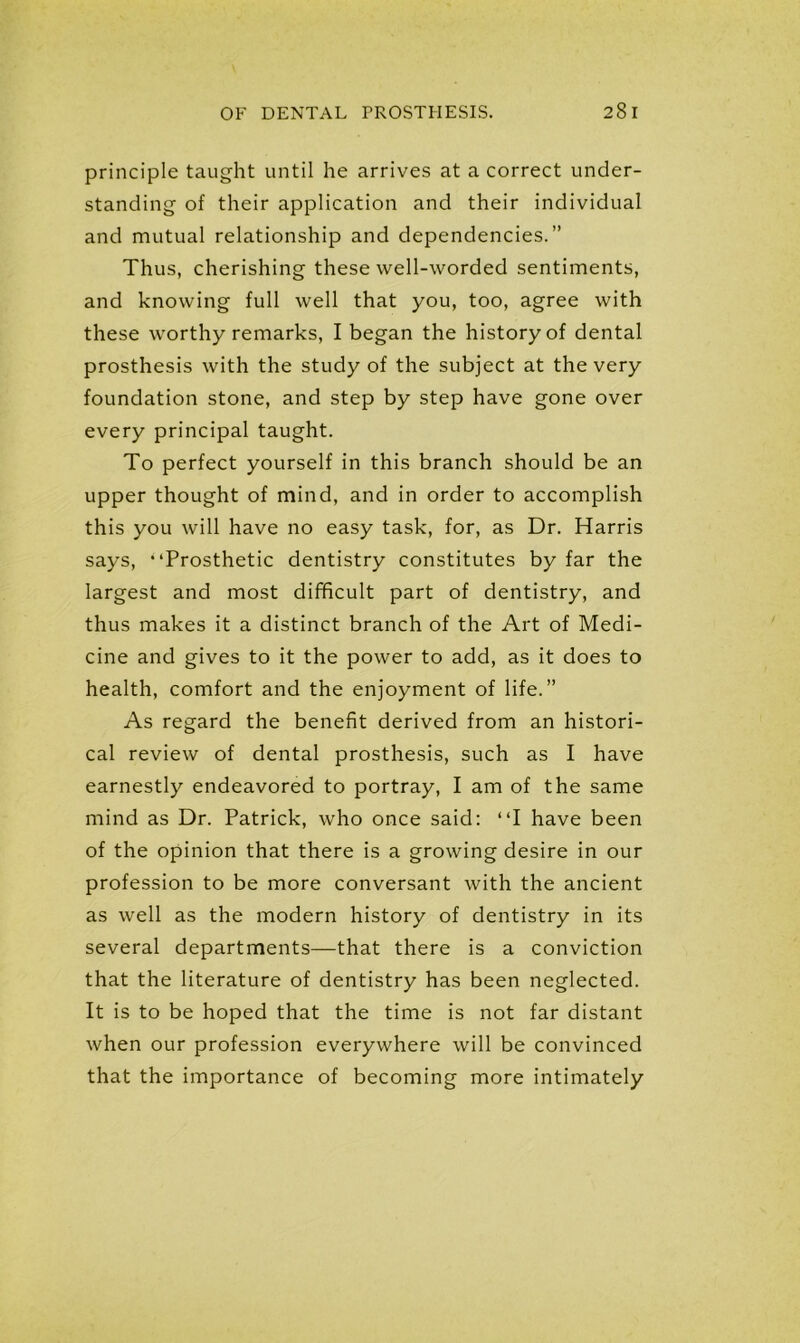 principle taught until he arrives at a correct under- standing of their application and their individual and mutual relationship and dependencies.” Thus, cherishing these well-worded sentiments, and knowing full well that you, too, agree with these worthy remarks, I began the history of dental prosthesis with the study of the subject at the very foundation stone, and step by step have gone over every principal taught. To perfect yourself in this branch should be an upper thought of mind, and in order to accomplish this you will have no easy task, for, as Dr. Harris says, Prosthetic dentistry constitutes by far the largest and most difficult part of dentistry, and thus makes it a distinct branch of the Art of Medi- cine and gives to it the power to add, as it does to health, comfort and the enjoyment of life.” As regard the benefit derived from an histori- cal review of dental prosthesis, such as I have earnestly endeavored to portray, I am of the same mind as Dr. Patrick, who once said: I have been of the opinion that there is a growing desire in our profession to be more conversant with the ancient as well as the modern history of dentistry in its several departments—that there is a conviction that the literature of dentistry has been neglected. It is to be hoped that the time is not far distant when our profession everywhere will be convinced that the importance of becoming more intimately